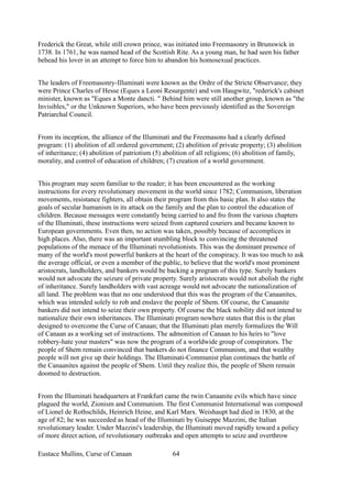Frederick the Great, while still crown prince, was initiated into Freemasonry in Brunswick in
1738. In 1761, he was named head of the Scottish Rite. As a young man, he had seen his father
behead his lover in an attempt to force him to abandon his homosexual practices.
The leaders of Freemasonry-Illuminati were known as the Ordre of the Stricte Observance; they
were Prince Charles of Hesse (Eques a Leoni Resurgente) and von Haugwitz, "rederick's cabinet
minister, known as "Eques a Monte dancti. " Behind him were still another group, known as "the
Invisibles," or the Unknown Superiors, who have been previously identified as the Sovereign
Patriarchal Council.
From its inception, the alliance of the Illuminati and the Freemasons had a clearly defined
program: (1) abolition of all ordered government; (2) abolition of private property; (3) abolition
of inheritance; (4) abolition of patriotism (5) abolition of all religions; (6) abolition of family,
morality, and control of education of children; (7) creation of a world government.
This program may seem familiar to the reader; it has been encountered as the working
instructions for every revolutionary movement in the world since 1782; Communism, liberation
movements, resistance fighters, all obtain their program from this basic plan. It also states the
goals of secular humanism in its attack on the family and the plan to control the education of
children. Because messages were constantly being carried to and fro from the various chapters
of the Illuminati, these instructions were seized from captured couriers and became known to
European governments. Even then, no action was taken, possibly because of accomplices in
high places. Also, there was an important stumbling block to convincing the threatened
populations of the menace of the Illuminati revolutionists. This was the dominant presence of
many of the world's most powerful bankers at the heart of the conspiracy. It was too much to ask
the average official, or even a member of the public, to believe that the world's most prominent
aristocrats, landholders, and bankers would be backing a program of this type. Surely bankers
would not advocate the seizure of private property. Surely aristocrats would not abolish the right
of inheritance. Surely landholders with vast acreage would not advocate the nationalization of
all land. The problem was that no one understood that this was the program of the Canaanites,
which was intended solely to rob and enslave the people of Shem. Of course, the Canaanite
bankers did not intend to seize their own property. Of course the black nobility did not intend to
nationalize their own inheritances. The Illuminati program nowhere states that this is the plan
designed to overcome the Curse of Canaan; that the Illuminati plan merely formalizes the Will
of Canaan as a working set of instructions. The admonition of Canaan to his heirs to "love
robbery-hate your masters" was now the program of a worldwide group of conspirators. The
people of Shem remain convinced that bankers do not finance Communism, and that wealthy
people will not give up their holdings. The Illuminati-Communist plan continues the battle of
the Canaanites against the people of Shem. Until they realize this, the people of Shem remain
doomed to destruction.
From the Illuminati headquarters at Frankfurt came the twin Canaanite evils which have since
plagued the world, Zionism and Communism. The first Communist International was composed
of Lionel de Rothschilds, Heinrich Heine, and Karl Marx. Weishaupt had died in 1830, at the
age of 82; he was succeeded as head of the Illuminati by Guiseppe Mazzini, the Italian
revolutionary leader. Under Mazzini's leadership, the Illuminati moved rapidly toward a policy
of more direct action, of revolutionary outbreaks and open attempts to seize and overthrow
Eustace Mullins, Curse of Canaan 64
 