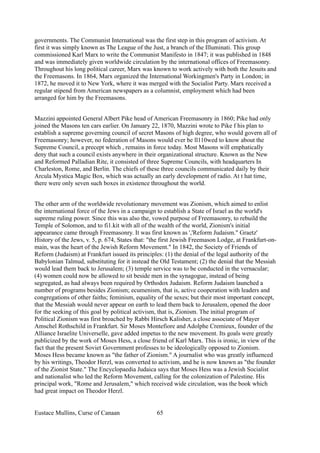 governments. The Communist International was the first step in this program of activism. At
first it was simply known as The League of the Just, a branch of the Illuminati. This group
commissioned Karl Marx to write the Communist Manifesto in 1847; it was published in 1848
and was immediately given worldwide circulation by the international offices of Freemasonry.
Throughout his long political career, Marx was known to work actively with both the Jesuits and
the Freemasons. In 1864, Marx organized the International Workingmen's Party in London; in
1872, he moved it to New York, where it was merged with the Socialist Party. Marx received a
regular stipend from American newspapers as a columnist, employment which had been
arranged for him by the Freemasons.
Mazzini appointed General Albert Pike head of American Freemasonry in 1860; Pike had only
joined the Masons ten cars earlier. On January 22, 1870, Mazzini wrote to Pike f his plan to
establish a supreme governing council of secret Masons of high degree, who would govern all of
Freemasonry; however, no federation of Masons would ever be ll110wed to know about the
Supreme Council, a precept which , remains in force today. Most Masons will emphatically
deny that such a council exists anywhere in their organizational structure. Known as the New
and Reformed Palladian Rite, it consisted of three Supreme Councils, with headquarters In
Charleston, Rome, and Berlin. The chiefs of these three councils communicated daily by their
Arcula Mystica Magic Box, which was actually an early development of radio. At t hat time,
there were only seven such boxes in existence throughout the world.
The other arm of the worldwide revolutionary movement was Zionism, which aimed to enlist
the international force of the Jews in a campaign to establish a State of Israel as the world's
supreme ruling power. Since this was also the, vowed purpose of Freemasonry, to rebuild the
Temple of Solomon, and to fi1.kit with all of the wealth of the world, Zionism's initial
appearance came through Freemasonry. It was first known as ','Reform Judaism." Graetz'
History of the Jews, v. 5, p. 674, States that: "the first Jewish Freemason Lodge, at Frankfurt-on-
main, was the heart of the Jewish Reform Movement." In 1842, the Society of Friends of
Reform (Judaism) at Frankfurt issued its principles: (1) the denial of the legal authority of the
Babylonian Talmud, substituting for it instead the Old Testament; (2) the denial that the Messiah
would lead them back to Jerusalem; (3) temple service was to be conducted in the vernacular;
(4) women could now be allowed to sit beside men in the synagogue, instead of being
segregated, as had always been required by Orthodox Judaism. Reform Judaism launched a
number of programs besides Zionism; ecumenism, that is, active cooperation with leaders and
congregations of other faiths; feminism, equality of the sexes; but their most important concept,
that the Messiah would never appear on earth to lead them back to Jerusalem, opened the door
for the seeking of this goal by political activism, that is, Zionism. The initial program of
Political Zionism was first broached by Rabbi Hirsch Kalisher, a close associate of Mayer
Amschel Rothschild in Frankfurt. Sir Moses Montefiore and Adolphe Cremieux, founder of the
Alliance Israelite Universelle, gave added impetus to the new movement. Its goals were greatly
publicized by the work of Moses Hess, a close friend of Karl Marx. This is ironic, in view of the
fact that the present Soviet Government professes to be ideologically opposed to Zionism.
Moses Hess became known as "the father of Zionism." A journalist who was greatly influenced
by his writings, Theodor Herzl, was converted to activism, and he is now known as "the founder
of the Zionist State." The Encyclopaedia Judaica says that Moses Hess was a Jewish Socialist
and nationalist who led the Reform Movement, calling for the colonization of Palestine. His
principal work, "Rome and Jerusalem," which received wide circulation, was the book which
had great impact on Theodor Herzl.
Eustace Mullins, Curse of Canaan 65
 
