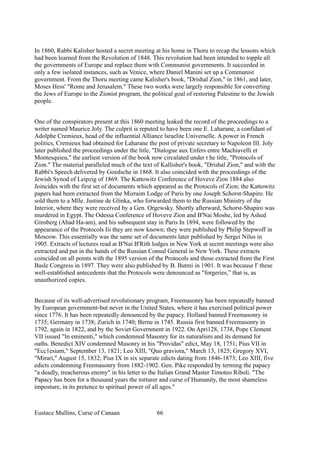 In 1860, Rabbi Kalisher hosted a secret meeting at his home in Thoru to recap the lessons which
had been learned from the Revolution of 1848. This revolution had been intended to topple all
the governments of Europe and replace them with Communist governments. It succeeded in
only a few isolated instances, such as Venice, where Daniel Manini set up a Communist
government. From the Thoru meeting came Kalisher's book, "Drishal Zion," in 1861, and later,
Moses Hess' "Rome and Jerusalem." These two works were largely responsible for converting
the Jews of Europe to the Zionist program, the political goal of restoring Palestine to the Jewish
people.
One of the conspirators present at this 1860 meeting leaked the record of the proceedings to a
writer named Maurice Joly. The culprit is reputed to have been one E. Laharane, a confidant of
Adolphe Cremieux, head of the influential Alliance lsraelite Universelle. A power in French
politics, Cremieux had obtained for Laharane the post of private secretary to Napoleon III. Joly
later published the proceedings under the litle, "Dialogue aux Enfers entre Machiavelli et
Montesquieu," the earliest version of the book now circulated under t he title, "Protocols of
Zion." The material paralleled much of the text of Kallisher's book, "Drishal Zion," and with the
Rabbi's Speech delivered by Goedsche in 1868. It also coincided with the proceedings of the
Jewish Synod of Leipzig of 1869. The Kattowitz Conference of Hoveve Zion 1884 also
Joincides with the first set of documents which appeared as the Protocols of Zion; the Kattowitz
papers had been extracted from the Mizraim Lodge of Paris by one Joseph Schorst-Shapiro. He
sold them to a Mlle. Justine de Glinka, who forwarded them to the Russian Ministry of the
Interior, where they were received by a Gen. Orgewsky. Shortly afterward, Schorst-Shapiro was
murdered in Egypt. The Odessa Conference of Hoveve Zion and B'Nai Moshe, led by Ashed
Ginsberg (Ahad Ha-am), and his subsequent stay in Paris In 1894, were followed by the
appearance of the Protocols Iii they are now known; they were published by Philip Stepwoff in
Moscow. This essentially was the same set of documents later published by Sergei Nilus in
1905. Extracts of lectures read at B'Nai B'Rith lodges in New York at secret meetings were also
extracted and put in the hands of the Russian Consul General in New York. These extracts
coincided on all points with the 1895 version of the Protocols and those extracted from the First
Basle Congress in 1897. They were also published by B. Butmi in 1901. It was because I' these
well-established antecedents that the Protocols were denounced as "forgeries,” that is, as
unauthorized copies.
Because of its well-advertised revolutionary program, Freemasonry has been repeatedly banned
by European government-but never in the United States, where it has exercised political power
since 1776. It has been repeatedly denounced by the papacy. Holland banned Freemasonry in
1735; Germany in 1738; Zurich in 1740; Berne in 1745. Russia first banned Freemasonry in
1792, again in 1822, and by the Soviet Government in 1922. On Apri128, 1738, Pope Clement
VII issued "In eminenti," which condemned Masonry for its naturalism and its demand for
oaths. Benedict XIV condemned Masonry in his "Providas" edict, May 18, 1751; Pius VII in
"Ecc1esiam," September 13, 1821; Leo XIII, "Quo graviora," March 13, 1825; Gregory XVI,
"Mirari," August 15, 1832; Pius IX in six separate edicts dating from 1846-1873; Leo XIII, five
edicts condemning Freemasonry from 1882-1902. Gen. Pike responded by terming the papacy
"a deadly, treacherous enemy" in his letter to the Italian Grand Master Timoteo Riboli. "The
Papacy has been for a thousand years the torturer and curse of Humanity, the most shameless
imposture, in its pretence to spiritual power of all ages."
Eustace Mullins, Curse of Canaan 66
 