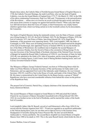 Despite these edicts, the Catholic Duke of Norfolk became Grand Master of English Masons in
1730; the Catholic Viscount Montagu, the ninth Lord Petre, who was the head of English
Catholics, was also the Grand Master of England from 1772-77. On March 19, 1902, in the fifth
of his edicts condemning Freemasonry, Pope Leo XIII said, "Freemasonry is the personification
of the Revolution .... whose aim is to exercise an occult overlords hip upon society and whose
sole raison d'etre consists in waging war against God and His Church." What a pity that Pope
Leo XIII did not know about the Curse of Canaan, or that Freemasonry was simply Satan's
rebellion against God, which was being carried on in the twentieth century by his descendants,
the Canaanites.
The heads of English Masonry during the nineteenth century were the Duke of Sussex, younger
son of King George II, 1813-43; the Earl of Zetland, 1843-70; the Marquess of Ripon, 1870; the
Earl of Limerick, 1871; the Prince of Wales, later King Edward VII, 1874; Hugh David
Sandeman, of the prominent wine importing family, 1895; Lord Ampthill, 1908; the Duke of
Connaught, to 1938. These were all leading aristocrats; the Earl of Zetland married the daughter
of the Earl of Scarborough, later appointed Viceroy of Ireland 1889-92; he was the brother-in-
law of the Duke of Westminster, the wealthiest man in England; the second Marquess of
Zetland, Lawrence Dundas, bore the Sword of State at the coronation of King George VI; he
was also Governor of the National Bank of Scotland, chairman of the National Trust, Governor
of Bengal; he headed the Round Table Conferences of 1930-32, was Secretary of State for India
1935-40, was admitted to the Order of St. John of Jerusalem, and he wrote the biographies of
England's two leading figures, Lord Cromer, head of Baring Brothers banking house, and Lord
Curzon, Governor-General of India.
The Marquess of Ripon, George Frederick Samuel, was born at 10 Downing Street while his
father was Prime Minister; he became Secretary of War and Secretary for India under Lord
Palmerston, and was appointed First Lord of the Admiralty under Gladstone. He was Colonial
Secretary 1892-95, Lord Privy Seal in the House of Lords, and leader of the Liberal Party, 1905-
08. His name is memorialized in the United States by the Ripon Society, a group of "liberal"
Republicans who have exercised considerable influence from behind the scenes on the policies
of the Republican Party.
The present Earl of Limerick, Patrick Pery, is deputy chairman of the international banking
house, Kleinwort Benson.
The second Marquess of Ripon resigned as Grand Master in 1894 and joined the Catholic
Church; he was treasurer of Queen Alexandra's household (wife of King Edward VII) 1901-
1923; he was brother-in-law to the Earl of Pembroke, and he married the widow of the fourth
Earl of Lonsdale.
Lord Ampthill's father, Odo W. Russell, served in Lord Palmerston's office from 1850-52; he
served with the Florence legation from 1957 - 70 and was regarded as an unofficial ambassador
to the Vatican during those years; he was then sent as Special Envoy to the German Army
Headquarters It Versailles during the Franco-Prussian War. He later served IS British
Ambassador to. Vienna and Berlin. The second Baron Ampthill was Grand Master of English
Masons from 1908 to his death in 1935. This is the same Russell family which holds the title of
Eustace Mullins, Curse of Canaan 67
 