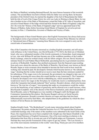 the Dukes of Bedford, including Bertrand Russell, the most famous humanist of the twentieth
century. The second Baron was born in Rome while his father was serving there; he became
president of the Oxford Union; he married the daughter of the Earl of Beauchamp (her father
held the title of Lord of the Cinque Ports); his wife was Lady-in-Waiting to Queen Mary; he was
also a brother-in-law of the Duke of Westminster; joined the Order of St. John of Jerusalem, and
served as Grand Master of the lodge which had been formed at the Bank of England, Lodge No.
263. He wrote the' 'History of the Bank of England Lodge" and was appointed head of the
Masons of Madras, India, before becoming Grand Master of England; he served as private
secretary to Hon. J. Chamberlain, Governor of Madras and Viceroy of India.
The backgrounds of these Grand Masters prove that English Freemasonry has always had access
to the highest circles of government; Disraeli, a Freemason, became Prime Minister; he referred
to "determined men of Masonry," meaning those Masons who were assigned to carry out the
crucial tasks of assassination.
One of the Canaanites who became renowned as a leading English economist, and still enjoys
wide influence in the United States, was David Ricardo (1772-1823), the third son of Abraham
Israel, who was a substantial member of the Jewish community in Amsterdam. Israel emigrated
to Lon~ don with William III and later became one of the wealthiest members of the London
Stock Exchange, where he worked closely with his fellow emigres. His son, David, became an
intimate friend of Lord Nathan Mayer Rothschild, speculating heavily in government securities
on advice of Rothschild. Together, they profited enormously from the financial coup resulting
from early news about the outcome of the Battle of Waterloo. David Israel, now known as David
Ricardo, began to write economic dicta intended to become the final word on how much the
working class should be paid. He developed a formula which became known as "the subsistence
wage," dictating that the worker should never receive more than the bare minimum needed for
his subsistence. If his wages were to be increased, the government was charged to take care of it
by promptly increasing his taxes (does this sound familiar to any Americans?). The Canaanites
in America developed a new twist with the withholding tax, which insured that the worker
would never receive his wages in the first place; he would only receive a mutilated portion, from
which the Canaanites had already deducted "their" portion. Ricardo's dictum, which also became
known as "the iron law of wages," iron meaning that under no circumstances would the worker
ever be the beneficiary of any outburst of generosity and be allowed even a small increase, when
Rita Ricardo-Campbell, wife of the director of the Hoover Institution, and a direct descendant of
David Ricardo, came to Washington as a key member of Reagan's staff, the Reagan anti-
Communist, humanitarian Revolution. She became Reagan's advisor on Social Security
payments and pensions. Ricardo's economic theories on wages and labor had also been
enthusiastically received by Karl Marx, who adopted them as the guidelines by which the slave
workers of Soviet Russia are ruled today.
Stephen Knight's book, "The Brotherhood," reveals many interesting details about English
Freemasonry. He points out that the Unlawful Societies Act of 1799 required that Freemasons
could hold meetings only if the names of the members were submitted to the local Clerks of the
Peace; this requirement has never been complied with. Knight says that Queen Elizabeth is the
present Grand Patroness of English Freemasonry. One of his most startling revelations is the
information that from fifty to seventy per cent of all English judges are Freemasons. Lawyers
find that they must join the Freemasons if they expect to get any clients. "The Law Society is
one of the most masonic institutions in the world," notes King. Ninety per cent of its members
Eustace Mullins, Curse of Canaan 68
 