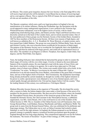 are Masons. This creates great inequities, because the Law Society is the final judge RS to who
will receive legal aid and who will be denied it. A non-Mason has no chance of receiving legal
aid in a suit against a Mason. This is, typical of the Will of Canaan; the secret conspiracy against
all who are not members of the tribe.
The Masonic conspiracy which casts a pall over legal procedures in England is but one
manifestation of its sinister influence. During the Elizabethan Age, the fascination with the
occult appeared in many underground organizations; it now surfaced in the Victorian Age.
Witchcraft became widespread, even in the highest circles of society, with its rituals
emphasizing mind-altering drugs, plants, and Satanic jewelry. Orgies and blood sacrifices were
discreetly carried out in the heart of the London slums, and on remote ancestral estates. One of
the more publicized of these groups was the Hermetic Society of the Golden Dawn, founded in
1887 by three members of the Rosicrucian Society. All three were masons of high degree, and
well known as cabbalists-Rev. A. F. A. Woodford, Dr. Wynn Westcott, a London coroner, and a
Scot named Sam Liddell Mathers. The group was soon joined by William Butler Yeats, the poet,
and Aleister Crowley, who was to become known worldwide for his practice of black magic.
The purpose of the Hermetic Society was to worship the Ten Sephiroth, that is the Kabbalah, so
that. they could then be endowed with magic powers, and could call on supernatural forces as
their allies. The members set up Degrees as follows: Neophyte, four degrees; Under Order, four
degrees; and the Third Order, four degrees.
Yeats, the leading Irish poet, later claimed that he had joined the group in order to counter the
black magic of Crowley with his own white magic. Crowley is famed as the most dedicated
Satanist of the twentieth century. He once baptized a toad with the name of Jesus Christ, and
then slowly crucified it, reveling in its agonies. He is said to have taken part in 150 ritual
murders, most of whom were children. The victims were usually killed with a silver knife. In his
"Confessions," he writes, "In Mexico I was known by the name of Beast 666. I had an
introduction to an old man named Don Jesus Medina, a descendant of the great Duke of Armada
fame, and one of the highest chiefs of Scottish- ' Rite Freemasonry. My Quabalistic knowledge
being already profound by current standards, he thought me worthy of the highest initiation in
his power to confer; special powers were obtained in view of my limited sojourn, and I was
rushed rapidly through and admitted to the 33rd and last degree before I left the country." Thus
the leading Satanist of this century was confirmed as a 33rd degree Mason!
Madame Blavatsky became famous as the organizer of Theosophy. She developed the society
after a sojourn in India; the Indian chapters later came under a cloud because of the arrest of its
members for the practice of homosexuality. She then moved to Great Britain, where she founded
the Theosophical Society there, the precursor of the American group of that name. She also
founded the Hermetic Society. Her chief assistant in the Theosophical Society, a cabbalistic
organization, was Mrs. Annie Besant, who is also well known as one of the founders of the
Fabian Society in 1884. The co- founders of the Fabian Society were all Freemasons; they were
George Bernard Shaw, Lord Haldane, Ramsay MacDonald, and Sidney and Beatrice Webb. The
group took its name from the Roman General Fabius, who was celebrated for his deliberate and
long-range strategy. The Fabian plan was to wait, as Fabius Cunctator had waited to attack
Hannibal, to wait for the right moment. In England, the Fabians proposed to use the Roman
general's strategy to gradually impose a tyrannical Socialist government upon the people of
England through devious long-range planning. This conspiratorial approach won for the Fabians
the nickname, "the Jesuits of Socialism." As part of their strategy, in 1890, Annie l3esant
Eustace Mullins, Curse of Canaan 69
 