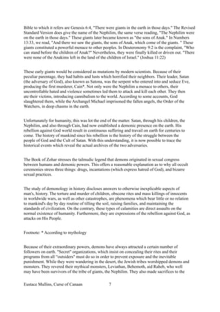 Bible to which it refers are Genesis 6:4, "There were giants in the earth in those days." The Revised
Standard Version does give the name of the Nephilim, the same verse reading, "The Nephilim were
on the earth in those days." These giants later became known as "the sons of Anak." In Numbers
13:33, we read, "And there we saw the giants, the sons of Anak, which come of the giants. " These
giants constituted a powerful menace to other peoples. In Deuteronomy 9:2 is the complaint, "Who
can stand before the children of Anak?" Nevertheless, they were finally killed or driven out. "There
were none of the Anakims left in the land of the children of Israel." (Joshua 11:22)
These early giants would be considered as mutations by modern scientists. Because of their
peculiar parentage, they had habits and lusts which horrified their neighbors. Their leader, Satan
(the adversary of God), also known as Satona, was the serpent who entered into and seduce Eve,
producing the first murderer, Cain*. Not only were the Nephilim a menace to others, their
uncontrollable hated and violence sometimes led them to attack and kill each other. They then
ate their victims, introducing cannibalism to the world. According to some accounts, God
slaughtered them, while the Archangel Michael imprisoned the fallen angels, the Order of the
Watchers, in deep chasms in the earth.
Unfortunately for humanity, this was lot the end of the matter. Satan, through his children, the
Nephilim, and also through Cain, had now established a demonic presence on the earth. His
rebellion against God world result in continuous suffering and travail on earth for centuries to
come. The history of mankind since his rebellion is the history of the struggle between the
people of God and the Cult of Satan. With this understanding, it is now possible to trace the
historical events which reveal the actual archives of the two adversaries.
The Book of Zohar stresses the taImudic legend that demons originated in sexual congress
between humans and demonic powers. This offers a reasonable explanation as to why all occult
ceremonies stress three things: drugs, incantations (which express hatred of God), and bizarre
sexual practices.
The study of demonology in history discloses answers to otherwise inexplicable aspects of
man's, history. The torture and murder of children, obscene rites and mass killings of innocents
in worldwide wars, as well as other catastrophes, are phenomena which bear little or no relation
to mankind's day by day routine of tilling the soil, raising families, and maintaining the
standards of civilization. On the contrary, these types of calamities are direct assaults on the
normal existence of humanity. Furthermore, they are expressions of the rebellion against God, as
attacks on His People.
Footnote: * According to mythology
Because of their extraordinary powers, demons have always attracted a certain number of
followers on earth. "Secret" organizations, which insist on concealing their rites and their
programs from all “outsiders" must do so in order to prevent exposure and the inevitable
punishment. While they were wandering in the desert, the Jewish tribes worshipped demons and
monsters. They revered their mythical monsters, Leviathan, Behemoth, aid Raheb, who well
may have been survivors of the tribe of giants, the Nephilim. They also made sacrifices to the
Eustace Mullins, Curse of Canaan 7
 