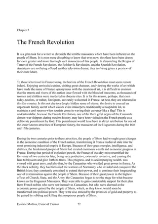 Chapter 5
The French Revolution
It is a grim task for a writer to chronicle the terrible massacres which have been inflicted on the
people of Shem. It is even more disturbing to know that even now, the plans have been drawn
for even greater and more thorough such massacres of this people. In chronicling the Reigns of
Terror of the French Revolution, the Bolshevik Revolution, and the Spanish Revolution,
Americans are not being offered another television drama; they are being given a preview of
their own future.
To those who travel in France today, the horrors of the French Revolution must seem remote
indeed. Enjoying unrivaled cuisine, visiting great chateaux, and viewing the works of art which
have made the name of France synonymous with the creation of art, it is difficult to envision
that the streets and rivers of this nation once flowed with the blood of innocents, as thousands of
women and children were murdered in obscene rites. It is for this reason, perhaps, that even
today, tourists, or rather, foreigners, are rarely welcomed in France. At best, they are tolerated in
this fair country. Is this not due to a deeply hidden sense of shame, the desire to conceal an
unpleasant family secret which causes even innkeepers, traditionally a hospitable lot, to
maintain a cool reserve when tourists come in waving their currency like a flag? This is
understandable, because the French Revolution, one of the three great orgies of the Canaanite
demon-war-shippers during modern history, may have been visited on the French people as a
deliberate punishment by God. This punishment would have been in direct retribution for one of
the lesser known atrocities of European history, the massacres of the Huguenots during the 16th
and 17th centuries.
During the two centuries prior to these atrocities, the people of Shem had wrought great changes
in the economic condition of the French nation, transforming it from a medieval state into the
most promising industrial empire in Europe. Because of their great energies, intelligence, and
abilities, the fairskinned people of Shem had created enormous wealth and economic progress in
France. During that period of explosive growth, the France of that day most resembled the
Germany of two centuries later, being very productive, extremely inventive, and causing the
land to blossom and give forth its fruits. This progress, and its accompanying wealth, was
viewed with great envy, and also fear, by the Canaanites who wielded great power in france. As
the black nobility, they had furnished the warriors of Normandy who invaded and conquered the
British Isles; they constantly conspired to extend their power, and to continue their longstanding
war of extermination against the people of Shem. Because of their great power in the highest
offices of Church, State, and the Army, the Canaanites began to set the stage for what became
known as the Huguenot Massacres. They were able to gain considerable support for their plan
from French nobles who were not themselves Canaanites, but who were alarmed at the
economic power gained by the people of Shem, which, as they knew, would soon be
transformed into political power. They were also enticed by the promises of gold and property to
be gained by robbing and killing the prosperous people of Shem.
Eustace Mullins, Curse of Canaan 72
 