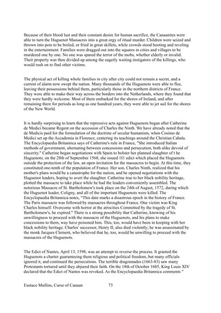 Because of their blood lust and their constant desire for human sacrifice, the Canaanites were
able to turn the Huguenot Massacres into a great orgy of ritual murder. Children were seized and
thrown into pots to be boiled, or fried in great skillets, while crowds stood hooting and reveling
in the entertainment. Families were dragged out into the squares in cities and villages to be
murdered one by one. No one was spared the terror of the mobs, whether elderly or invalid.
Their property was then divided up among the eagerly waiting instigators of the killings, who
would rush on to find other victims.
The physical act of killing whole families in city after city could not remain a secret, and a
current of alarm now swept the nation. Many thousands of the Huguenots were able to flee,
leaving their possessions behind them, particularly those in the northern districts of France.
They were able to make their way across the borders into the Netherlands, where they found that
they were hardly welcome. Most of them embarked for the shores of Ireland, and after
remaining there for periods as long as one hundred years, they were able to jet sail for the shores
of the New World.
It is hardly surprising to learn that the repressive acts against Huguenots began after Catherine
de Medici became Regent on the accession of Charles the Ninth. We have already noted that the
de Medicis paid for the formulation of the doctrine of secular humanism, when Cosimo de
Medici set up the Accademia in Florence, centering its teachings around the Christian Cabala.
The Encyclopaedia Britannica says of Catherine's rule in France, "She introduced Italian
methods of government, alternating between concessions and persecution, both alike devoid of
sincerity." Catherine began negotiations with Spain to bolster her planned slaughter of t he
Huguenots; on the 28th of September 1568, she issued 1I1 edict which placed the Huguenots
outside the protection of the law, an open invitation for the massacres to begin. At this time, they
constituted one-tenth of the population of France. Her son, Charles Ninth, realized that his
mother's plans would be a catastrophe for the nation, and he opened negotiations with the
Huguenot leaders, hoping to avert the slaughter. Catherine true to her black nobility heritage,
plotted the massacre to take place while he had the leaders conveniently assembled. The
notorious Massacre of St. Bartholomew's took place on the 24th of August, 1572, during which
the Huguenot leader, Coligny, and all of the important Huguenots were killed. The
Encyclopaedia Britannica notes, “This date marks a disastrous epoch in the history of France.
The Paris massacre was followed by massacres throughout France. One victim was King
Charles himself. Overcome with horror at the atrocities Committed by the tragedy of St.
Bartholomew's, he expired." There is a strong possibility that Catherine, knowing of his
unwillingness to proceed with the massacre of the Huguenots, and his plans to make
concessions to them, way have poisoned him. This, too, would have been in keeping with her
black nobility heritage. Charles' successor, Henry II, also died violently; he was assassinated by
the monk Jacques Clement, who believed that he, too, would be unwilling to proceed with the
massacres of the Huguenots.
The Edict of Nantes, April 13, 1598, was an attempt to reverse the process. It granted the
Huguenots a charter guaranteeing them religious and political freedom, but many officials
ignored it, and continued the persecutions. The terrible dragonnades (1663-83) saw many
Protestants tortured until they abjured their faith. On the 18th of October 1685, King Louis XIV
declared that the Edict of Nantes was revoked. As the Encyclopaedia Britannica comments "
Eustace Mullins, Curse of Canaan 73
 
