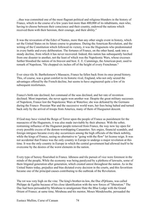 ...thus was committed one of the most flagrant political and religious blunders in the history of
France, which in the course of a few years lost more than 400,000 of its inhabitants, men who,
having to choose between their conscience and their country, endowed the nations which
received them with their heroism, their courage, and their ability."
It was the revocation of the Edict of Nantes, more than any other single event in history, which
set the United States on its future course to greatness. During the American Revolution, and the
writing of the Constitution which followed its victory, it was the Huguenots who predominated
in every battle and every deliberation. The fortunes of France, on the other hand, sank into a
steady decline, from which it has never recovered. Indeed, this nation has subsequently lurched
from one disaster to another, not the least of which was the Napoleonic Wars, whose excesses
further bloodied the nation of its bravest and best. E. E. Cummings, the American poet, used to
remark of Napoleon, "He chopped six inches off of the height of every Frenchman."
Ever since tile St. Bartholomew's Massacre, France ha fallen back from its once proud history.
This, of course, was a great comfort to its historic rival, England, who not only seized the
advantages offered by the French decline, but seems to have engineered quite a few of its
subsequent misfortunes.
France's birth rate declined, her command of the seas declined, and her rate of invention
declined. Most important, she never again won another war. Despite the great military successes
of Napoleon, France lost the Napoleonic Wars at Waterloo; she was defeated by the Germans
during the Franco- Prussian War and the successive world wars, her foes being halted and turned
back only by the arrival of troops from America, many of them of Hueguenot descent.
If God may have visited the Reign of Terror upon the people of France as punishment for the
massacres of the Huguenots, it was also made inevitable by their absence. With the sober,
restraining influence of the Huguenot people removed from France, the way now lay open for
every possible excess of the demon-worshipping Canaanites. Sex orgies, financial scandals, and
foreign intrigues became every-day occurrences among the high officials of the black nobility,
while the kings of France, seeing no alternative to "going with the flow" let license reign. It was
not accidental that France was the only country in Europe to undergo a major revolution at this
time. It was the only country in Europe in which the central government had allowed itself to be
overcome by the desires of the worst elements in the nation.
Every type of heresy flourished in France. Idleness and tile pursuit of vice were foremost in the
minds of the people, While the economy was being paralyzed by a plethora of lawsuits, some of
them litigated generation after generation, which created unrest throughout the nation. As in the
United States today, prejudice and bias dictated every decision in the courts, and this favoritism
became one of the principal causes contributing to the outbreak of the Revolution.
The rot was very high on the vine. The king's brother-in-law, the Duc d'Qrleans, was called
Philippe de Egalite because of his close identification with the new forces of "liberation." The
Duc had been persuaded by Mirabeau to amalgamate Hate the Blue Lodge with the Grand
Orient of France; at same time, Mirabeau and his mentor, Moses Mendelssohn, persuaded the
Eustace Mullins, Curse of Canaan 74
 