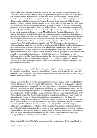 Duc to make some risky investments, in which, as they had planned, he lost his fortune. By
1780, owed 800,000 livres. He was forced to sign over his magnificent home, the Palais Royal,
to Canaanite lenders. They hired de Laclos to turn it into one of the world's most elaborate
brothels. As his aide, de Laclos brought in from Palermo the notorious "Count" Cagliostro, born
Balsamo, who had taken his godmother's name. He was a Grand Master of the Rosicrucian
Knights of Malta, which he had joined at the age of twenty-three. He now used the Palais Royal
as a headquarters for revolutionary propaganda, printing thousands of the most inflammatory
pamphlets, with which he flooded Paris. The downfall of the Duc d'Orleans had been carefully
planned. Mirabeau had been an habitue of the salon of Henrietta Herz in Vienna and Paris; here
he had come under the influence of Moses Mendelssohn, the founder of Freemasonry. He
became the principal tool of Mendelssohn and other conspirators, including the Rothschilds, in
precipitating the events of the French Revolution. At this same time, the government of England
was falling into the hands of Lord Shelburne, the notorious William Petty. The English Prime
Minister, William Pitt, had also been maneuvered into a position where he was overcome by
onerous debts; Petty and his closest associates paid Pitt's debts and, in return, dictated his
subsequent policy decisions. Lord Shelburne was the chief of the British Intelligence Service; as
such, he masterminded the course of the French Revolution from London. One of the most
persistent legends has been the myth of the Scarlet Pimpernel, a quixotic British aristocrat who
risked his neck many times to snatch French aristocrats from the guillotine. If such a person ever
existed, he was greatly outnumbered in France by the number of British agents of Lord
Shelburne who were to be found there, promoting the most atrocious acts of the Reign of Terror
from behind the scenes, in order to make sure that even if the French nation survived the
Revolution, it would never again present a threat to the ambitions of the British Empire. This
proved to be the outcome.
Mirabeau later was overcome by the developments of the Revolution; in a moment of remorse,
he conspired to save King Louis from the guillotine. To avoid a public trial, he was promptly
poisoned by the conspirators, thus sealing his lips against any future revelation of the identity of
the true perpetrators of this horror.
In King Louis' final days of power, measure after measure was enacted which served to further
weaken the authority of the Crown and fed the appetite of the mob. For instance, the National
Assembly resolved to set an example by suppressing slavery. According to the Encyclopaedia
Britannica, the measures which they enacted, forbidding any retaliation against slaves, "set the
stage for the terrible negro insurrection in Santo Domingo." In fact, the entire white population
was slaughtered, being replaced by a black government which is today the poorest nation in the
Western Hemisphere. The Assembly also abolished feudal tenure in France, which violated the
rights of certain Princes in Alsatia, which had been guaranteed them by the Treaty of
Westphalia. Foreign statesmen saw that France was sinking into anarchy, which gave them free
rein to pursue their own policies, without fear of any French intervention. King Louis' Minister
of Finance, the Swiss banker Necker, was true to his heritage of revolutionary intrigue. He
deliberately pursued policies of inflation which caused terrible economic suffering in France,
and further inflamed the populace. He is thought to have inaugurated those policies in obedience
to certain Swiss bankers who planned to reap great profits from the approaching French debacle.
After all, it was no less than Baron Rothschild who advised those who wished to become
wealthy that they should "buy when there is blood in the streets."
On the tenth of October, 1789, Talleyrand proposed the confiscation of all the church lands in
Eustace Mullins, Curse of Canaan 75
 