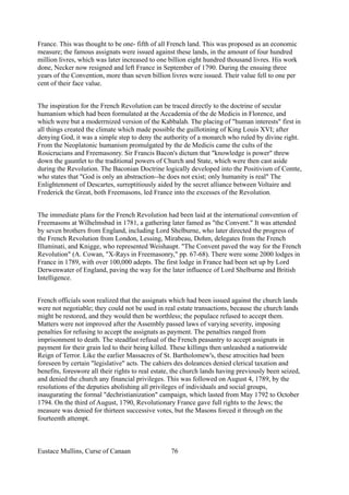 France. This was thought to be one- fifth of all French land. This was proposed as an economic
measure; the famous assignats were issued against these lands, in the amount of four hundred
million livres, which was later increased to one billion eight hundred thousand livres. His work
done, Necker now resigned and left France in September of 1790. During the ensuing three
years of the Convention, more than seven billion livres were issued. Their value fell to one per
cent of their face value.
The inspiration for the French Revolution can be traced directly to the doctrine of secular
humanism which had been formulated at the Accademia of the de Medicis in Florence, and
which were but a moderrnized version of the Kabbalah. The placing of "human interests" first in
all things created the climate which made possible the guillotining of King Louis XVI; after
denying God, it was a simple step to deny the authority of a monarch who ruled by divine right.
From the Neoplatonic humanism promulgated by the de Medicis came the cults of the
Rosicrucians and Freemasonry. Sir Francis Bacon's dictum that "knowledge is power" threw
down the gauntlet to the traditional powers of Church and State, which were then cast aside
during the Revolution. The Baconian Doctrine logically developed into the Positivism of Comte,
who states that "God is only an abstraction--he does not exist; only humanity is real" The
Enlightenment of Descartes, surreptitiously aided by the secret alliance between Voltaire and
Frederick the Great, both Freemasons, led France into the excesses of the Revolution.
The immediate plans for the French Revolution had been laid at the international convention of
Freemasons at Wilhelmsbad in 1781, a gathering later famed as "the Convent." It was attended
by seven brothers from England, including Lord Shelburne, who later directed the progress of
the French Revolution from London, Lessing, Mirabeau, Dohm, delegates from the French
Illuminati, and Knigge, who represented Weishaupt. "The Convent paved the way for the French
Revolution" (A. Cowan, "X-Rays in Freemasonry," pp. 67-68). There were some 2000 lodges in
France in 1789, with over 100,000 adepts. The first lodge in France had been set up by Lord
Derwenwater of England, paving the way for the later influence of Lord Shelburne and British
Intelligence.
French officials soon realized that the assignats which had been issued against the church lands
were not negotiable; they could not be used in real estate transactions, because the church lands
might be restored, and they would then be worthless; the populace refused to accept them.
Matters were not improved after the Assembly passed laws of varying severity, imposing
penalties for refusing to accept the assignats as payment. The penalties ranged from
imprisonment to death. The steadfast refusal of the French peasantry to accept assignats in
payment for their grain led to their being killed. These killings then unleashed a nationwide
Reign of Terror. Like the earlier Massacres of St. Bartholomew's, these atrocities had been
foreseen by certain "legislative" acts. The cahiers des doleances denied clerical taxation and
benefits, foreswore all their rights to real estate, the church lands having previously been seized,
and denied the church any financial privileges. This was followed on August 4, 1789, by the
resolutions of the deputies abolishing all privileges of individuals and social groups,
inaugurating the formal "dechristianization" campaign, which lasted from May 1792 to October
1794. On the third of August, 1790, Revolutionary France gave full rights to the Jews; the
measure was denied for thirteen successive votes, but the Masons forced it through on the
fourteenth attempt.
Eustace Mullins, Curse of Canaan 76
 