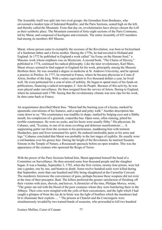The Assembly itself was split into two rival groups: the Girondins from Bordeaux, who
envisioned a modest type of federated Republic; and the Paris Sections, seated high on the left,
and thereby called the Mountain. From that day on, revolutionaries have always chosen the Left
as their symbolic place. The Mountain consisted of forty-eight sections of the Paris Commune,
led by Marat, and composed of hooligans and criminals. The entire Assembly of 655 members
had among its members 405 Masons.
Marat, whose person came to exemplify the excesses of the Revolution, was born in Switzerland
of a Sardinian father and a Swiss mother. During the 1770s, he had traveled in Holland and
England. In 1772 he published in England a work called "An Essay on the Human Soul," a
Masonic work whose emphasis was on Mysticism. A second book, "The Chains of Slavery,"
published in 1774, continued his radical philosophy. Like the later revolutionary, Karl Marx,
Marat always seemed to find support in England for his work, principally among the Masonic
Brethren there. He was awarded a degree in medicine at St. Andrews University, and he opened
a practice in Pimlico. In 1777, he returned to France, where he became physician to Conte d'
Artois, brother of the king. With a salary equivalent to five thousand dollars a year, he lived
well. He even petitioned for a coat of arms of nobility. He began to spend more of his funds on
publications, financing a radical newspaper, L' Ami du Peuple. Because of this activity, he was
soon placed under surveillance. He then resigned from the service of Artois, fleeing to England,
where he remained until 1790. Seeing that the revolutionary climate was now ripe for his work,
he then came back to France.
An acquaintance described Marat thus: "Marat had the burning eyes of a hyena, marked by
spasmodic convulsions of his features, and a rapid and jerky walk." Another description has
come down to us: "His countenance was toadlike in shape, marked by bulging eyes and a flabby
mouth, his complexion of a greenish, corpselike hue. Open sores, often running, pitted his
terrible countenance. He wore no socks, and his boots were usually filthy." His physician, Dr.
Cabanes, said, "Eczema, in one of its more revolting and dolorous manifestations .... A
suppurating gutter ran from the scrotum to his peritoneum, maddening him with torment.
Headaches, pain and fever tormented his spirit. He endured intolerable pains in his arms and
legs." Cabanes concluded that Marat was probably in the last stages of syphilis. He usually wore
a red bandana over his greasy hair. During the height of the Revolution, he married Susanne
Simone in the Temple of Nature, a Rousseault spectacle before an open window. This was the
appearance of the creature who spawned the Reign of Terror.
With the power of the Paris Sections behind him, Marat appointed himself the head of a
Committee on Surveillance. He then arrested some four thousand people and the slaughter
began. It was a Sunday, September 2, 1792, when the first victims, twenty-four priests, were led
into a garden, one by one, and beaten to death. Some twelve hundred souls were killed during
that September, more than one hundred and fifty being slaughtered at the Carmelite Convent.
The murderers foreswore the convenience of guns, perhaps because these weapons did not exist
at the time of their preceptor, Baal. The killers preferred the greater satisfaction of finishing off
their victims with axes, shovels, and knives. A chronicler of the time, Philippe Morice, wrote,
"The gutter ran red with the blood of the poor creatures whom they were butchering there in the
Abbaye. Their cries were mingled with the yells of their executioners, and the light which I had
caught a glimpse of from the rue de la Seine was the light of bonfires which the murderers had
lit to illuminate their exploits .... " The prisons at Chatelet and the Conciergerie were
simultaneously invaded by two trained bands of assassins, who proceeded to kill two hundred
Eustace Mullins, Curse of Canaan 77
 