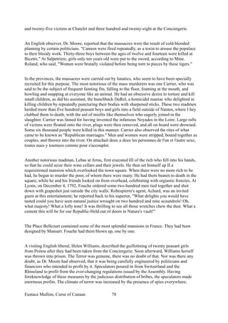 and twenty-five victims at Chatelet and three hundred and twenty-eight at the Conciergerie.
An English observer, Dr. Moore, reported that the massacres were the result of cold-blooded
planning by certain politicians. "Cannon were fired repeatedly, as a toxin to arouse the populace
to their bloody work. Thirty-three boys between the ages of twelve and fourteen were killed at
Bicetre." At Salpetriere, girls only ten years old were put to the sword, according to Mme.
Roland, who said, "Women were brutally violated before being torn to pieces by these tigers."
In the provinces, the massacres were carried out by lunatics, who seem to have been specially
recruited for this purpose. The most notorious of the mass murderers was one Carrier, who was
said to be the subject of frequent fainting fits, falling to the floor, foaming at the mouth, and
howling and snapping at everyone like an animal. He had an obsessive desire to torture and kill
small children, as did his assistant, the hunchback DuRel, a homicidal maniac who delighted in
killing children by repeatedly puncturing their bodies with sharpened sticks. These two madmen
herded more than five hundred peasant boys and girls into a field outside of Nantes, where I hey
clubbed them to death, with the aid of misfits like themselves who eagerly joined in the
slaughter. Carrier was famed for having invented the infamous Noyades in the Loire. Large rafts
of victims were floated onto the river, plugs were then removed, and all on board were drowned.
Some six thousand people were killed in this manner. Carrier also observed the rites of what
came to be known as "Republican marriages." Men and women were stripped, bound together as
couples, and thrown into the river. On attachait deux a deux les personnes de l'un et l'autre sexe,
toutes nues y tournees comme pour s'accoupler.
Another notorious madman, Lebas at Arras, first executed III of the rich who fell into his hands,
so that he could seize their wine cellars and their jewels. He then set himself up II a
requisitioned mansion which overlooked the town square. When there were no more rich to be
had, he began to murder the poor, of whom there were many. He had them beaten to death in the
square, while he and his friends looked on from overhead, celebrating with orgiastic frenzies. At
Lyons, on December 4, 1792, Fouche ordered some two hundred men tied together and shot
down with grapeshot just outside the city walls. Robespierre's agent, Achard, was an invited
guest at this entertainment; he reported back to his superior, "What delights you would have
tasted could you have seen natural justice wrought on two hundred and nine scoundrels! Oh,
what majesty! What a lofty tone! It was thrilling to see all those wretches chew the dust. What a
cement this will be for our Republic-Held out of doors in Nature's vault!"
The Place Bellcourt contained some of the most splendid mansions in France. They had been
designed by Mansart. Fouche had them blown up, one by one.
A visiting English liberal, Helen Williams, described the guillotining of twenty peasant girls
from Poitou after they had been taken from the Conciergerie. Soon afterward, Williams herself
was thrown into prison. The Terror was genuine, there was no doubt of that. Nor was there any
doubt, as Dr. Moore had observed, that it was being carefully engineered by politicians and
financiers who intended to profit by it. Speculators poured in from Switzerland and the
Rhineland to profit from the ever-changing regulations issued by the Assembly. Having
foreknowledge of these measures by the judicious distribution of bribes, the speculators made
enormous profits. The climate of terror was increased by the presence of spies everywhere;
Eustace Mullins, Curse of Canaan 78
 