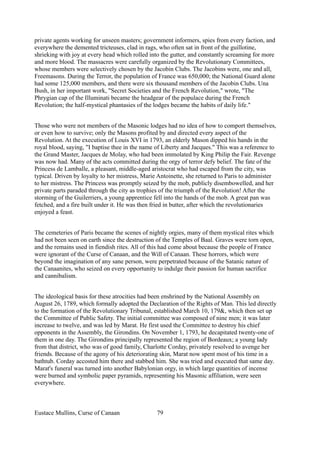private agents working for unseen masters; government informers, spies from every faction, and
everywhere the demented tricteuses, clad in rags, who often sat in front of the guillotine,
shrieking with joy at every head which rolled into the gutter, and constantly screaming for more
and more blood. The massacres were carefully organized by the Revolutionary Committees,
whose members were selectively chosen by the Jacobin Clubs. The Jacobins were, one and all,
Freemasons. During the Terror, the population of France was 650,000; the National Guard alone
had some 125,000 members, and there were six thousand members of the Jacobin Clubs. Una
Bush, in her important work, "Secret Societies and the French Revolution," wrote, "The
Phrygian cap of the Illuminati became the headgear of the populace during the French
Revolution; the half-mystical phantasies of the lodges became the habits of daily life."
Those who were not members of the Masonic lodges had no idea of how to comport themselves,
or even how to survive; only the Masons profited by and directed every aspect of the
Revolution. At the execution of Louis XVI in 1793, an elderly Mason dipped his hands in the
royal blood, saying, "I baptise thee in the name of Liberty and Jacques." This was a reference to
the Grand Master, Jacques de Molay, who had been immolated by King Philip the Fair. Revenge
was now had. Many of the acts committed during the orgy of terror defy belief. The fate of the
Princess de Lamballe, a pleasant, middle-aged aristocrat who had escaped from the city, was
typical. Driven by loyalty to her mistress, Marie Antoinette, she returned to Paris to administer
to her mistress. The Princess was promptly seized by the mob, publicly disembowelled, and her
private parts paraded through the city as trophies of the triumph of the Revolution! After the
storming of the Guilerriers, a young apprentice fell into the hands of the mob. A great pan was
fetched, and a fire built under it. He was then fried in butter, after which the revolutionaries
enjoyed a feast.
The cemeteries of Paris became the scenes of nightly orgies, many of them mystical rites which
had not been seen on earth since the destruction of the Temples of Baal. Graves were torn open,
and the remains used in fiendish rites. All of this had come about because the people of France
were ignorant of the Curse of Canaan, and the Will of Canaan. These horrors, which were
beyond the imagination of any sane person, were perpetrated because of the Satanic nature of
the Canaanites, who seized on every opportunity to indulge their passion for human sacrifice
and cannibalism.
The ideological basis for these atrocities had been enshrined by the National Assembly on
August 26, 1789, which formally adopted the Declaration of the Rights of Man. This led directly
to the formation of the Revolutionary Tribunal, established March 10, 179&, which then set up
the Committee of Public Safety. The initial committee was composed of nine men; it was later
increase to twelve, and was led by Marat. He first used the Committee to destroy his chief
opponents in the Assembly, the Girondins. On November 1, 1793, he decapitated twenty-one of
them in one day. The Girondins principally represented the region of Bordeaux; a young lady
from that district, who was of good family, Charlotte Corday, privately resolved to avenge her
friends. Because of the agony of his deteriorating skin, Marat now spent most of his time in a
bathtub. Corday accosted him there and stabbed him. She was tried and executed that same day.
Marat's funeral was turned into another Babylonian orgy, in which large quantities of incense
were burned and symbolic paper pyramids, representing his Masonic affiliation, were seen
everywhere.
Eustace Mullins, Curse of Canaan 79
 