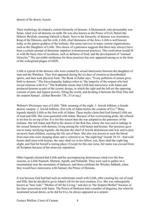 demon of the desert, Azazel.
Their mythology developed a certain hierarchy of demons. A Demonarch, who presumably was
Satan, ruled over all demons on earth. He was also known as the Prince of Evil, Belial (the
Hebrew Be'aliah, meaning Yahweh is Baal). Next in the hierarchy of demons was Asmodeus,
King of the Demons, and his wife, Lilith, chief demoness of the Jews. Lilith is well known
today as the patron goddess of the lesbians. Her name survives in many current organizations,
such as the Daughters of Lilith. This choice of a patroness suggests that there may always) have
been a certain amount of demoniac impulses in homosexual practices. This motivation would fit
in with the basic rites of occultism, such as defiance of God, and the development of "unusual
lifestyles." The inevitable retribution for these practices has now appeared among us in the form
of the widespread plague of AIDS.
Lilith is typical of the demons who were created by sexual intercourse between the daughters of
man and the Watchers. They first appeared during the six days of creation as disembodied
spirits, and later took physical form. The Book of Zohar says, "Every pollution of semen gives
birth to demons." The Encyclopaedia Judaica refers to "the impurity of the serpent who had
sexual relations with Eve." The Kabbalah claims that Lilith had intercourse with Adam and
produced demons as part of the cosmic design, in which the right and the left are the opposing
currents of pure and impure powers, filling the world, and dividing it between the Holy One and
the serpent Samael . (Zohar Bereshit 73b., 53 et seq.)
Webster's Dictionary says of Lilith: "Heb. meaning of the night. 1. Jewish folklore, a female
demon vampire. 2. Jewish folklore, first wife of Adam before the creation of Eve." Many
legends identify Lilith as the first wife of Adam. These myths claim that God formed Lilith out
of mud and filth. She soon quarreled with Adam. Because of her overweening pride, she refused
to let him lie on top of her. It is for this reason that she was adopted as the patroness of the
lesbians. She left Adam and fled to the shores of the Red Sea, where she was said to indulge in
her sexual fantasies with demons, living among the wild beasts and hyenas. Her presence gave
rise to many terrifying legends; she became the chief of Jewish demonesses and was said to prey
on newly born children, sucking the life out of them. She also was known to suck the blood
from men who were sleeping alone and is referred to as "the night hag" (Isaiah 34:14 - And wild
beasts shall meet with hyenas, the satyr shall cry to his fellow; yea, there shall the night hag
alight, and find for herself a resting place.) Except for this one verse, her name was excised from
all Scripture because of her unsavory reputation.
Other legends claimed that Lilith and her accompanying demonesses ruled over the four
seasons, as Lilith-Naameh, Mentral, Agrath, and Nahaloth. They were said to gather on a
mountaintop near the mountains of darkness, and there celebrate the Witches Sabbath, when
they would have intercourse with Samael, the Prince of Demons.
It was because God had had such an unfortunate result with Lilith, after creating her out of mud
and filth, that he decided to go to Adam's rib for his next creation, Eve. She was subsequently
known as "haw wah," "Mother of All the Living," and also as "the Serpent Mother" because of
her later association with Satan. The Prince of Darkness had a number of disguises, but when he
incarnated sexual desire, as he did for Eve, he always appeared as a serpent.
Eustace Mullins, Curse of Canaan 8
 