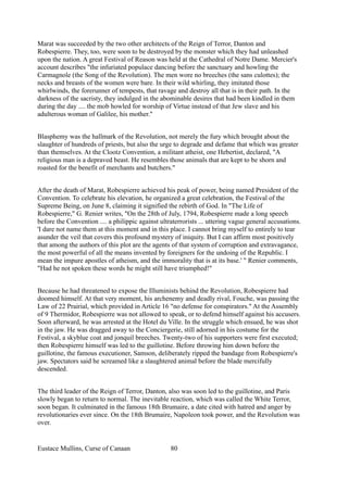 Marat was succeeded by the two other architects of the Reign of Terror, Danton and
Robespierre. They, too, were soon to be destroyed by the monster which they had unleashed
upon the nation. A great Festival of Reason was held at the Cathedral of Notre Dame. Mercier's
account describes "the infuriated populace dancing before the sanctuary and howling the
Carmagnole (the Song of the Revolution). The men wore no breeches (the sans culottes); the
necks and breasts of the women were bare. In their wild whirling, they imitated those
whirlwinds, the forerunner of tempests, that ravage and destroy all that is in their path. In the
darkness of the sacristy, they indulged in the abominable desires that had been kindled in them
during the day .... the mob howled for worship of Virtue instead of that Jew slave and his
adulterous woman of Galilee, his mother."
Blasphemy was the hallmark of the Revolution, not merely the fury which brought about the
slaughter of hundreds of priests, but also the urge to degrade and defame that which was greater
than themselves. At the Clootz Convention, a militant atheist, one Hebertist, declared, "A
religious man is a depraved beast. He resembles those animals that are kept to be shorn and
roasted for the benefit of merchants and butchers."
After the death of Marat, Robespierre achieved his peak of power, being named President of the
Convention. To celebrate his elevation, he organized a great celebration, the Festival of the
Supreme Being, on June 8, claiming it signified the rebirth of God. In "The Life of
Robespierre," G. Renier writes, "On the 28th of July, 1794, Robespierre made a long speech
before the Convention .... a philippic against ultraterrorists ... uttering vague general accusations.
'I dare not name them at this moment and in this place. I cannot bring myself to entirely to tear
asunder the veil that covers this profound mystery of iniquity. But I can affirm most positively
that among the authors of this plot are the agents of that system of corruption and extravagance,
the most powerful of all the means invented by foreigners for the undoing of the Republic. I
mean the impure apostles of atheism, and the immorality that is at its base.' " Renier comments,
"Had he not spoken these words he might still have triumphed!"
Because he had threatened to expose the Illuminists behind the Revolution, Robespierre had
doomed himself. At that very moment, his archenemy and deadly rival, Fouche, was passing the
Law of 22 Prairial, which provided in Article 16 "no defense for conspirators." At the Assembly
of 9 Thermidor, Robespierre was not allowed to speak, or to defend himself against his accusers.
Soon afterward, he was arrested at the Hotel du Ville. In the struggle which ensued, he was shot
in the jaw. He was dragged away to the Conciergerie, still adorned in his costume for the
Festival, a skyblue coat and jonquil breeches. Twenty-two of his supporters were first executed;
then Robespierre himself was led to the guillotine. Before throwing him down before the
guillotine, the famous executioner, Samson, deliberately ripped the bandage from Robespierre's
jaw. Spectators said he screamed like a slaughtered animal before the blade mercifully
descended.
The third leader of the Reign of Terror, Danton, also was soon led to the guillotine, and Paris
slowly began to return to normal. The inevitable reaction, which was called the White Terror,
soon began. It culminated in the famous 18th Brumaire, a date cited with hatred and anger by
revolutionaries ever since. On the 18th Brumaire, Napoleon took power, and the Revolution was
over.
Eustace Mullins, Curse of Canaan 80
 