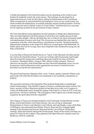 A further development of the French Revolution was the unleashing on the world of a new
formula for mankind's control, the social sciences. This technique was developed by an
imprisoned aristocrat, Comte de Saint Simon, during his Imprisonment in the Luxembourg.
While awaiting trial, he amused himself by developing his vision of a new social system, one
which would be developed purely on scientific principles instead of political realities. From his
concept came the entire socialistic system of "social welfare," which proved to be a necessary
tool for imposing socialism by the governments of many countries.
The Terror had offered a great opportunity for the Canaanites to indulge their inhuman desires.
They now hated Napoleon with all the passion of which they were capable, because he had
taken away their delights. After his downfall, they saw to it that he was slowly poisoned to death
with administration of arsenic in his food. This was proven one hundred fifty years later by
examination of his hair, which showed heavy concentrations of arsenic. The poison had been
administered to Napoleon on the island of St. Helena by a trusted agent of the Rothschilds. To
further satisfy their lust for revenge, these same conspirators later murdered his young son, the
Duke of Reichstadt.
It was the Duke of Brunswick himself (known as "Aaron" in the Illuminati) who delivered the
last word on the French Revolution: "A secret sect working within Freemasonry had brought
about the French Revolution and would bring about and would be the cause of all future
revolutions." Monsignor Dillon, writing in 1885, offered a further comment: "However
subversive the doctrines of the Grand Order may have been-and undoubtedly were-it was not
Freemasonry itself but Illuminism which organized the movement of which the French
Revolution was but the first manifestation."
The great French historian, Hippolyte Taine, wrote: "Liberty, equality, fraternity! Whatever the
great words with which the Revolution was ornamented, it was essentially a transference of
property."
The successful conclusion of the Napoleonic Wars found the Rothschilds in unchallenged
control of that property. They held the Congress of Vienna to celebrate their great victories. Von
Gentz, secretary to Prince Metternich, pointed out that there never really was a Congress of
Vienna; the Rothschilds merely dictated the signing of the Final Act, in June of 1815, to the four
great powers. Von Gentz comments, "The real purpose of the Congress was to divide among the
conquerors the spoils taken from the vanquished."
The Congress of Vienna was formally headed by Lord Castlereagh, Foreign Minister of Great
Britain, and his half brother, Lord Charles Stewart, who was serving as Ambassador
Plenipotentiary to Vienna. Lord Aberdeen, Lord Cathcart, and Lady Burghe, a niece of the Duke
of Wellington, also represented Great Britain. Princess Thurn und Taxis arranged nightly
meetings in her drawing room between Talleyrand and the Czar of Russia. During these
meetings, Talleyrand routinely betrayed the French people. Nearly all the royalty of Europe was
present in Vienna for the Congress. They gathered at the Opera House for a special concert by
Beethoven, which he conducted.
Eustace Mullins, Curse of Canaan 81
 
