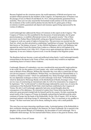 Because England was the victorious power, the world supremacy of British naval power was
accepted without question by the members of the Congress. An important piece of business was
the passage of Acts on March 20 and March 29, 1815, which permanently guaranteed Swiss
neutrality. These acts not only ensured that Switzerland would continue to be the nation where
the revolutions of the world could be plotted, but also that the ill- gotten gains of those
revolutions would be guaranteed safe deposit and insurance against being repossessed by the
victims of robberies.
Lord Castlereagh later addressed the House of Commons in this report on the Congress: "The
Congress of Vienna was Hot assembled for the discussion of moral principles, but for great
practical purposes, to establish effectual provisions for the general security." One of these
provisions was Nathan Mayer Rothschild's setting up a Special German Committee It the
Congress to work out a grant of rights to German Jews. This provision was inserted into the
final Act, which was then advertised as establishing "equilibrium in Europe," the famed doctrine
later known as "the balance of power." In fact, British Intelligence, led by Lord Shelburne, had
operated the entire French Revolution from London as a Masonic plot to rid England of its
oldest and most historic rival. After 1815, I France never again mounted any threat to the British
hegemony. It was not a balance of power at all; it was the triumph of the Hegelian system.
The Bourbons had now become a weak and ineffectual ruling family: Lord Castlereagh formally
restored them to the throne in the Treaty of Paris, only because they would be an important
contributing factor to France's future weakness.
Castlereagh, Marquis of Londonderry, was now considered the most powerful single politician
in the world. He was the godson of Lord Camden, who, with Lord Shelburne, had lent large
sums to Britain's Prime Minister, William Pitt; thereafter they were able to control him for their
own devious purposes. Lord Shelburne, William Petty, was denounced by Edmund Burke as "a
Cataline or Borgia in morals," which was undoubtedly true. Henry Kissinger openly modeled
his own diplomatic techniques on those of Lord Castlereagh. In his book "A World Restored,"
which he dedicated to McGeorge Bundy (of the Brotherhood of Death), Kissinger wrote, "There
are two ways of constructing an international order; by will or by renunciation; by conquest or
by legitimacy." The "world restored" to which Kissinger dedicated his career was, of course the
continuation of the Rothschild World Order which had been established at the Congress of
Vienna. His idol, Lord Castlereagh, apparently had some second thoughts about the
consequences of his diplomacy. He returned to London from Vienna believing that he had
achieved a great personal triumph both for himself and for his country. On later examining the
actual results of the Congress of Vienna, he belatedly realized that he had delivered the entire
continent of Europe into the hands of the Rothschilds. On the 12th of August, 1822, he had an
emotional audience with King George IV, informing him, "Sire, it is necessary to say goodbye to
Europe." He then went home and cut his throat, slashing his artery with a small penknife.
This story has even more interesting significance today. A principal partner of the Rothschilds in
their worldwide wheeling and dealing is the financier, Sir James Goldsmith. He is married to the
daughter of the present Marquis of Londonderry, the descendant of Lord Castlereagh. This is
Goldsmith's third marriage. He first married Isabel Patino, heiress to the great tin fortune, when
Eustace Mullins, Curse of Canaan 82
 