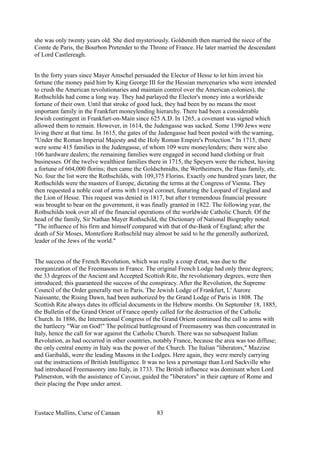 she was only twenty years old. She died mysteriously. Goldsmith then married the niece of the
Comte de Paris, the Bourbon Pretender to the Throne of France. He later married the descendant
of Lord Castlereagh.
In the forty years since Mayer Amschel persuaded the Elector of Hesse to let him invest his
fortune (the money paid him by King George III for the Hessian mercenaries who were intended
to crush the American revolutionaries and maintain control over the American colonies), the
Rothschilds had come a long way. They had parlayed the Elector's money into a worldwide
fortune of their own. Until that stroke of good luck, they had been by no means the most
important family in the Frankfurt moneylending hierarchy. There had been a considerable
Jewish contingent in Frankfurt-on-Main since 625 A.D. In 1265, a covenant was signed which
allowed them to remain. However, in 1614, the Judengasse was sacked. Some 1390 Jews were
living there at that time. In 1615, the gates of the Judengasse had been posted with the warning,
"Under the Roman Imperial Majesty and the Holy Roman Empire's Protection." In 1715, there
were some 415 families in the Judengasse, of whom 109 were moneylenders; there were also
106 hardware dealers; the remaining families were engaged in second hand clothing or fruit
businesses. Of the twelve wealthiest families there in 1715, the Speyers were the richest, having
a fortune of 604,000 florins; then came the Goldschmidts, the Wertheimers, the Haas family, etc.
No. four the list were the Rothschilds, with 109,375 Florins. Exactly one hundred years later, the
Rothschilds were the masters of Europe, dictating the terms at the Congress of Vienna. They
then requested a noble coat of arms with l royal coronet, featuring the Leopard of England and
the Lion of Hesse. This request was denied in 1817, but after t tremendous financial pressure
was brought to bear on the government, it was finally granted in 1822. The following year, the
Rothschilds took over all of the financial operations of the worldwide Catholic Church. Of the
head of the family, Sir Nathan Mayer Rothschild, the Dictionary of National Biography noted:
"The influence of his firm and himself compared with that of the-Bank of England; after the
death of Sir Moses, Montefiore Rothschild may almost be said to he the generally authorized,
leader of the Jews of the world."
The success of the French Revolution, which was really a coup d'etat, was due to the
reorganization of the Freemasons in France. The original French Lodge had only three degrees;
the 33 degrees of the Ancient and Accepted Scottish Rite, the revolutionary degrees, were then
introduced; this guaranteed the success of the conspiracy. After the Revolution, the Supreme
Council of the Order generally met in Paris. The Jewish Lodge of Frankfurt, L' Aurore
Naissante, the Rising Dawn, had been authorized by the Grand Lodge of Paris in 1808. The
Scottish Rite always dates its official documents in the Hebrew months. On September 18, 1885,
the Bulletin of the Grand Orient of France openly called for the destruction of the Catholic
Church. In 1886, the International Congress of the Grand Orient continued the call to arms with
the battlecry "War on God!" The political battleground of Freemasonry was then concentrated in
Italy, hence the call for war against the Catholic Church. There was no subsequent Italian
Revolution, as had occurred in other countries, notably France, because the area was too diffuse;
the only central enemy in Italy was the power of the Church. The Italian "liberators," Mazzine
and Garibaldi, were the leading Masons in the Lodges. Here again, they were merely carrying
out the instructions of British Intelligence. It was no less a personage than Lord Sackville who
had introduced Freemasonry into Italy, in 1733. The British influence was dominant when Lord
Palmerston, with the assistance of Cavour, guided the "liberators" in their capture of Rome and
their placing the Pope under arrest.
Eustace Mullins, Curse of Canaan 83
 