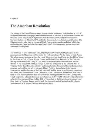 Chapter 6
The American Revolution
The history of the United States properly begins with its "discovery" by Columbus in 1492, if
we ignore the numerous voyages which had been made to this land by adventurers for some one
thousand years. King Henry VII granted Letters Patent to John Cabot (a Genoese named
Giovanni Caboto) on March 5, 1646, and to his three sons, Lewis, Sebastian, and Santius. The
Cabots were given the right to possess all Ruch "towns, cities, castles, and isles" which they
might discover. Cabot landed at Labrador May 2, 1647. His descendants became important
leaders in New England.
The first body of laws for the new land, The Mayflower Compact, had been signed by the
passengers on the Maynower on November 11, 1620, as follows: "In the Name of God, Amen.
We, whose names are underwritten, the Loyal Subjects of our dread Soverign, Lord King 'limes,
by the Grace of God, of Great Britain, France, and Ireland, King, Defender of the Faith, &c.
Having undertaken for the Glory of God, and Advancement of the Christian faith, and the
Honour of our King and Country, a Voyage to plant the first colony in the northern Parts of
Virginia; Do by these Presents, solemnly and mutually in the Presence of God and one another,
covenant and combine ourselves into a civil Body Politick, for our better Ordering and
Preservation, and Furtherance of the Ends aforesaid; And by Virtue hereof do enact, constitute,
and frame, such just and equal, Acts, Ordinances, Acts, Constitution, and Offices, from time to
time, as shall be thought most meet and convenient for the general Good of the Colony; unto
which we promise all due Submission and Obedience. In WITNESS whereof we have hereunto
subscribed our names at Cape Cod the 11th of November, in the Reign of our Sovereign Lord
King James of England, France, and Ireland, the eighteenth and of Scotland the fifty-fourth.
Anno Domini 1620. Signed, William Mullins and others."
Eustace Mullins, Curse of Canaan 85
 