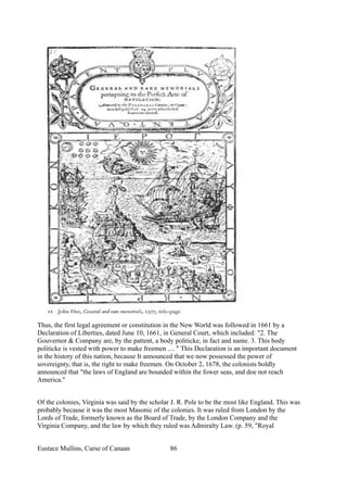 Thus, the first legal agreement or constitution in the New World was followed in 1661 by a
Declaration of Liberties, dated June 10, 1661, in General Court, which included: "2. The
Gouvernor & Company are, by the pattent, a body politicke, in fact and name. 3. This body
politicke is vested with power to make freemen .... " This Declaration is an important document
in the history of this nation, because It announced that we now possessed the power of
sovereignty, that is, the right to make freemen. On October 2, 1678, the colonists boldly
announced that "the laws of England are bounded within the fower seas, and doe not reach
America."
Of the colonies, Virginia was said by the scholar J. R. Pole to be the most like England. This was
probably because it was the most Masonic of the colonies. It was ruled from London by the
Lords of Trade, formerly known as the Board of Trade, by the London Company and the
Virginia Company, and the law by which they ruled was Admiralty Law. (p. 59, "Royal
Eustace Mullins, Curse of Canaan 86
 