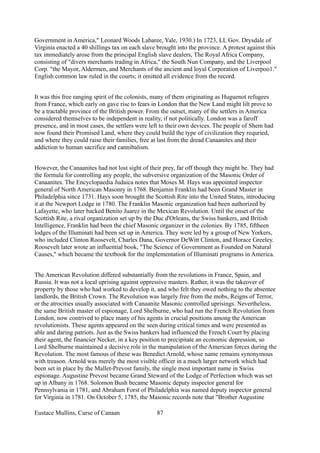 Government in America," Leonard Woods Labaree, Yale, 1930.) In 1723, LL Gov. Drysdale of
Virginia enacted a 40 shillings tax on each slave brought into the province. A protest against this
tax immediately arose from the principal English slave dealers, The Royal Africa Company,
consisting of "divers merchants trading in Africa," the South Nun Company, and the Liverpool
Corp. "the Mayor, Aldermen, and Merchants of the ancient and loyal Corporation of Liverpoo1."
English common law ruled in the courts; it omitted all evidence from the record.
It was this free ranging spirit of the colonists, many of them originating as Huguenot refugees
from France, which early on gave rise to fears in London that the New Land might lilt prove to
be a tractable province of the British power. From the outset, many of the settlers in America
considered themselves to be independent in reality, if not politically. London was a faroff
presence, and in most cases, the settlers were left to their own devices. The people of Shem had
now found their Promised Land, where they could build the type of civilization they requried,
and where they could raise their families, free at last from the dread Canaanites and their
addiction to human sacrifice and cannibalism.
However, the Canaanites had not lost sight of their prey, far off though they might be. They had
the formula for controlling any people, the subversive organization of the Masonic Order of
Canaanites. The Encyclopaedia Judaica notes that Moses M. Hays was appointed inspector
general of North American Masonry in 1768. Benjamin Franklin had been Grand Master in
Philadelphia since 1731. Hays soon brought the Scottish Rite into the United States, introducing
it at the Newport Lodge in 1780. The Franklin Masonic organization had been authorized by
Lafayette, who later backed Benito Juarez in the Mexican Revolution. Until the onset of the
Scottish Rite, a rival organization set up by the Duc d'Orleans, the Swiss bankers, and British
Intelligence, Franklin had been the chief Masonic organizer in the colonies. By 1785, fiftheen
lodges of the Illuminati had been set up in America. They were led by a group of New Yorkers,
who included Clinton Roosevelt, Charles Dana, Governor DeWitt Clinton, and Horace Greeley.
Roosevelt later wrote an influential book, "The Science of Government as Founded on Natural
Causes," which became the textbook for the implementation of Illuminati programs in America.
The American Revolution differed substantially from the revolutions in France, Spain, and
Russia. It was not a local uprising against oppressive masters. Rather, it was the takeover of
property by those who had worked to develop it, and who felt they owed nothing to the absentee
landlords, the British Crown. The Revolution was largely free from the mobs, Reigns of Terror,
or the atrocities usually associated with Canaanite Masonic controlled uprisings. Nevertheless,
the same British master of espionage, Lord Shelburne, who had run the French Revolution from
London, now contrived to place many of his agents in crucial positions among the American
revolutionists. These agents appeared on the seen during critical times and were presented as
able and daring patriots. Just as the Swiss bankers had influenced the French Court by placing
their agent, the financier Necker, in a key position to precipitate an economic depression, so
Lord Shelburne maintained a decisive role in the manipulation of the American forces during the
Revolution. The most famous of these was Benedict Arnold, whose name remains synonymous
with treason. Arnold was merely the most visible officer in a much larger network which had
been set in place by the Mallet-Prevost family, the single most important name in Swiss
espionage. Augustine Prevost became Grand Steward of the Lodge of Perfection which was set
up in Albany in 1768. Solomon Bush became Masonic deputy inspector general for
Pennsylvania in 1781, and Abraham Forst of Philadelphia was named deputy inspector general
for Virginia in 1781. On October 5, 1785, the Masonic records note that "Brother Augustine
Eustace Mullins, Curse of Canaan 87
 