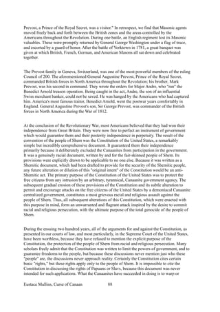Prevost, a Prince of the Royal Secret, was a visitor." In retrospect, we find that Masonic agents
moved freely back and forth between the British zones and the areas controlled by the
Americans throughout the Revolution. During one battle, an English regiment lost its Masonic
valuables. These were promptly returned by General George Washington under a flag of truce,
and escorted by a guard of honor. After the battle of Yorktown in 1781, a great banquet was
given at which British, French, German, and American Masons all sat down and celebrated
together.
The Prevost family in Geneva, Switzerland, was one of the most powerful members of the ruling
Council of 200. The aforementioned General Augustine Prevost, Prince of the Royal Secret,
commanded British forces in North America throughout the Revolution; his brother, Mark
Prevost, was his second in command. They wrote the orders for Major Andre, who "ran" the
Benedict Arnold treason operation. Being caught in the act, Andre, the son of an influential
Swiss merchant banker, could not be saved. He was hanged by the Americans who had captured
him. America's most famous traitor, Benedict Arnold, went the postwar years comfortably in
England. General Augustine Prevost's son, Sir George Prevost, was commander of the British
forces in North America during the War of 1812.
At the conclusion of the Revolutionary War, most Americans believed that they had won their
independence from Great Britain. They were now free to perfect an instrument of government
which would guarantee them and their posterity independence in perpetuity. The result of the
convention of the people of Shem was the Constitution of the United States, a remarkably
simple but incredibly comprehensive document. It guaranteed them their independence
primarily because it deliberately excluded the Canaanites from participation in the government.
It was a genuinely racial document, written by and for the fair-skinned people of Shem. Its
provisions were explicitly drawn to be applicable to no one else. Because it was written as a
Shemitic document, which had been drafted to provide for the security of the Shemitic people,
any future alteration or dilution of this "original intent" of the Constitution would be an anti-
Shemitic act. The primary purpose of the Constitution of the United States was to protect the
free citizens from any intrusion by an arbitrary, tyrannical, Canaanite government agency. The
subsequent gradual erosion of these provisions of the Constitution and its subtle alteration to
permit and encourage attacks on the free citizens of the United States by a demoniacal Canaanite
centralized government, constitutes a most grievous racial and religious assault against the
people of Shem. Thus, all subsequent alterations of this Constitution, which were enacted with
this purpose in mind, form an unwarranted and flagrant attack inspired by the desire to commit
racial and religious persecution, with the ultimate purpose of the total genocide of the people of
Shem.
During the ensuing two hundred years, all of the arguments for and against the Constitution, as
presented in our courts of law, and most particularly, in the Supreme Court of the United States,
have been worthless, because they have refused to mention the explicit purpose of the
Constitution, the protection of the people of Shem from racial and religious persecution. Many
scholars freely admit that the Constitution was written to limit the powers of government, and to
guarantee freedoms to the people, but because these discussions never mention just who these
"people" are, the discussions never approach reality. Certainly the Constitution cites certain
basic "rights," but these rights apply only to the people of Shem. It is impossible to cite the
Constitution in discussing the rights of Papuans or Slavs, because this document was never
intended for such applications. What the Canaanites have succeeded in doing is to warp or
Eustace Mullins, Curse of Canaan 88
 