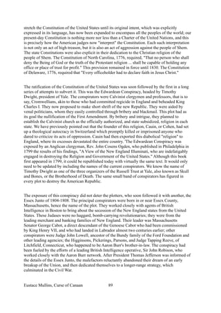 stretch the Constitution of the United States until its original intent, which was explicitly
expressed in its language, has now been expanded to encompass all the peoples of the world; our
present-day Constitution is nothing more nor less than a Charter of the United Nations, and this
is precisely how the American judges now "interpret" the Constitution. Each such interpretation
is not only an act of high treason, but it is also an act of aggression against the people of Shem.
The state Constitutions were also explicit in their dedication to the Christian religion of the
people of Shem. The Constitution of North Carolina, 1776, required, "That no person who shall
deny the Being of God or the truth of the Protestant religion ... shall be capable of holding any
office or place of trust for profit." This provision remained in force until 1830. The Constitution
of Delaware, 1776, required that "Every officeholder had to declare faith in Jesus Christ."
The ratification of the Constitution of the United States was soon followed by the first in a long
series of attempts to subvert it. This was the Edwardean Conspiracy, headed by Timothy
Dwight, president of Yale. The conspirators were Calvinist clergymen and professors, that is to
say, Cromwellians, akin to those who had committed regicide in England and beheaded King
Charles I. They now proposed to make short shrift of the new Republic. They were aided by
venal politicians, whom they easily controlled through bribery and blackmail. This plot had as
its goal the nullification of the First Amendment. By bribery and intrigue, they planned to
establish the Calvinist church as the officially authorized, and state subsidized, religion in each
state. We have previously pointed out that the founder of this religion, Cauin, or Cohen, had set
up a theological autocracy in Switzerland which promptly killed or imprisoned anyone who
dared to criticize its acts of oppression. Cauin had then exported this diabolical "religion" to
England, where its excesses devastated the entire country. 'The Edwardean Conspiracy was
exposed by an Anglican clergyman, Rev. John Cosens Ogden, who published in Philadelphia in
1799 the results of his findings, "A View of the New England Illuminati, who are indefatigably
engaged in destroying the Religion and Government of the United States." Although this book
first appeared in 1799, it could be republished today with virtually the same text. It would only
need to be updated by including the names of the current conspirators. We know the name of
Timothy Dwight as one of the three organizers of the Russell Trust at Yale, also known as Skull
and Bones, or the Brotherhood of Death. The same small band of conspirators has figured in
every plot to destroy the American Republic.
The exposure of this conspiracy did not deter the plotters, who soon followed it with another, the
Essex Junto of 1804-1808. The principal conspirators were born in or near Essex County,
Massachusetts, hence the name of the plot. They worked closely with agents of British
Intelligence in Boston to bring about the secession of the New England states from the United
States. These Judases were no haggard, bomb-carrying revolutionaries; they were from the
leading merchant and banking families of New England. Their leader was Massachusetts
Senator George Cabot, a direct descendant of the Genoese Cabot who had been commissioned
by King Henry VII, and who had landed in Labrador almost two centuries earlier; other
conspirators were Judge John Lowell, ancestor of the Bundy family of the Ford Foundation and
other leading agencies; the Higginsons, Pickerings, Parsons, and Judge Tapping Reeve, of
Litchfield, Connecticut, who happened to be Aaron Burr's brother-in-law. The conspiracy had
been fueled by the efforts of a leading British Intelligence operative, Sir John Robison, who
worked closely with the Aaron Burr network. After President Thomas Jefferson was informed of
the details of the Essex Junto, the malefactors reluctantly abandoned their dream of an early
breakup of the Union, and then dedicated themselves to a longer-range strategy, which
culminated in the Civil War.
Eustace Mullins, Curse of Canaan 89
 