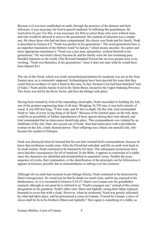 Because evil was now established on earth, through the presence of the demons and their
followers, it was necessary for God to punish mankind. In inflicting this punishment, He
resolved to be just. For this, it was necessary for Him to select those who were without stain,
and who would be allowed to survive the punishment. His method of selection was a simple
one. He chose those who had not been contaminated. His choice was Noah and his family. Noah
is described in Genesis 6:9, "Noah was perfect in his generations." The word generations here is
an imperfect translation of the Hebrew word "to-Ied-aw," which means ancestry. An earlier and
more appropriate translation is "Noah was a just man, and perfect, without blemish in his
generations." He was God's choice because he and his family were the last remaining pure
blooded Adamites in the world. (The Revised Standard Version has an even greater error in its
wording, "Noah was blameless in his generations," since it does not state what he would have
been blamed for.)
The site of the Flood, which was God's prescribed punishment for mankind, was not in the Near
Eastern area, as is commonly supposed. Archaeologists have been puzzled for years that they
could find no evidence of such a flood in this area. In fact, because Cain had been banished "east
of Eden," Noah and his family lived in the Tarim Basin, located in the Upper Sinkiang Province.
This basin was fed by the River Tarim, and here the Deluge took place.
Having been warned by God of the impending catastrophe, Noah succeeded in building the Ark,
one of the greatest engineering feats of all time. Weighing 36,750 tons, it was built entirely of
wood. It was 450 feet long, 75 feet wide, and 45 feet in depth. On this Ark, God commanded
Noah to "take of every living thing of all flesh." Because of the limited space on the Ark, there
could be no possibility of further reproduction of these species during their time aboard, and
God commanded that no intercourse should take place. This commandment was violated by an
inhabitant of the Ark, Ham, the second son of Noah. Ham had intercourse with a preAdamite
woman on the Ark, a dark skinned person. Their offspring was a black son named Cush, who
became the symbol of Ethiopia.
Noah was dismayed when he learned that his son had violated God's commandment, because he
knew that retribution would come. After the Flood had subsided, and life on earth went back to
its usual routine, Noah continued to be haunted by his fears. The subsequent occurrences have
since had dire consequences for all of mankind. In the Bible, it appears as somewhat of a riddle,
since the characters are identified and misidentified in sequential verses. Neither the exact
sequence of events, their explanation, or the identification of the principals can be followed as it
appears in Genesis, possibly due to mistranslations or editing over the centuries.
Although life on earth had resumed its pre-Deluge felicity, Noah continued to be distressed by
Ham's transgression. So vexed was he that he drank too much wine, and he lay exposed in his
drunkenness. As it is recounted in Genesis 9:24-27, Ham's son Canaan saw his grandfather
exposed, although at one point he is referred to as "Noah's youngest son," instead of the correct
designation as his grandson. Noah's other sons, Shem and Japheth, seeing their father exposed,
hastened to cover him with a cloak. However, when he awakened, Noah was greatly infuriated
by what had taken place, and he pronounced a curse on Canaan, "Cursed be Canaan; a slave of
slaves shall he be to his brothers (Shem and Japheth)." Here again is something of a riddle, as
Eustace Mullins, Curse of Canaan 9
 