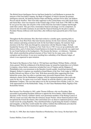 The British Secret Intelligence Service had been funded by Lord Shelburne to promote the
interests of the East India Company, the Bank of England, of which it became the primary
intelligence network, the banking families Hope and Baring, and their Swiss allies, the bankers
Prevost and de Neuflize. Their most able supporters in the United States were John Jacob Astor
and Aaron Burr. Astor was treasurer of the Grand Lodge of New York from 1798-1800. In 1800,
he was given free entry into all ports of the world which the East India Company had brought
under their control. This gave him a tremendous financial advantage over his competitors. In
return for this favorable treatment, he provided the financial backing for the plot to replace
President Thomas Jefferson with Aaron Burr, after Jefferson had exposed the plot of the Essex
Junto.
Throughout the Revolutionary War, Burr had worked as a double agent, reporting daily to
British forces from West Point. Burr later became attorney for the Astor interests, drawing up
their contracts and doing commercial work for the East India Company. He routinely fixed
elections in the New York area through his connections with the Masonic lodges. He had
founded the Society of St. Tammany in New York City in 1789. It was set up symbolically with
thirteen tribes, each of whom had a Grand Sachem at its head; the entire network was supervised
by one Grand Sachem at the headquarters. This became the famous --or infamous-- Tammany
Hall, which controlled the political structure of New York City for many years, rife with
corruption and favoritism. It was never anything but a subsidiary of the Masonic lodges, of
whom it was organized in open imitation.
The head of the Masons in New York in 1783 had been rand Master William Walter, a British
Army general. With the withdrawal of the British troops, he turned his leadership over to Robert
Livingston, whose family connections included the Lees of Virginia and the Shippens of
Philadelphia (who were prominent in the Benedict Arnold scandal; Arnold had married Peggy
Shippen). Robert Livingston was installed as Grand Master of the New York Lodge in 1884; his
brother Edward was Mayor of New York. With these powerful allies supporting him from
behind the scenes, Burr was able to conclude many successful financial deals. He easily
obtained a charter for the Manhattan Company, with his registered purpose a plan to provide
water for the city. No mains were ever built. Instead, he used the charter to start a bank, the
Manhattan Company. This was later taken over by the investment firm of Kuhn, Loeb, Co., New
York representatives of the Rothschilds. Today, it is the Chase Manhattan Bank, flagship of the
Rockefeller fortune.
Burr became Vice President in 1801, under Thomas Jefferson, who was President. Burr
succeeded in persuading President Jefferson to appoint the Swiss banker, Albert Gallatin as
Secretary of the Treasury. Gallatin's family were prominent members of the Ruling Council of
200; his cousin was none other than the notorious Jacque Necker, whose financial policies had
precipitated the French Revolution. Burr and Galatin now set about to implement policies which
would wreck the young Republic. They distributed bribes of gold along the frontier to Indians
and renegades, so that they would murder the settlers; Gallatin then deliberately provoked the
Whiskey Rebellion, the first insurrection against the government.
On July 11, 1804, Burr shot Andrew Hamilton at Weehawken, New Jersey. He then had to flee
Eustace Mullins, Curse of Canaan 90
 