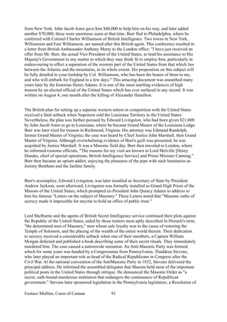 from New York. John Jacob Astor gave him $40,000 to help him on his way, and later added
another $70,000; these were enormous sums at that time. Burr fled to Philadelphia, where he
conferred with Colonel Charles Williamson of British Intelligence. Two towns in New York,
Williamson and East Williamson, are named after this British agent. This conference resulted in
a letter from British Ambassador Anthony Merry to the London office: "I have just received an
offer from Mr. Burr, the actual Vice President of the United States, to lend his assistance to His
Majesty's Government in any matter in which they may think fit to employ him, particularly in
endeavouring to effect a separation of the western part of the United States from that which lies
between the Atlantic and the mountains, in its whole extent. His proposition on this subject will
be fully detailed to your lordship by Col. Williamson, who has been the bearer of them to me,
and who will embark for England in a few days." This amazing document was unearthed many
years later by the historian Henry Adams. It is one of the most startling evidences of high
treason by an elected official of the United States which has ever surfaced in any record. It was
written on August 4, one month after the killing of Alexander Hamilton.
The British plan for setting up a separate western nation in competition with the United States
received a fatal setback when Napoleon sold the Louisiana Territory to the United States.
Nevertheless, the plan was further pursued by Edward Livingston, who had been given $21,000
by John Jacob Astor to go to Louisiana, where he became Grand Master of the Louisiana Lodge.
Burr was later tried for treason in Richmond, Virginia. His attorney was Edmund Randolph,
former Grand Master of Virginia; the case was heard by Chief Justice John Marshall, then Grand
Master of Virginia. Although overwhelming evidence of Burr's guilt was presented, he was
acquitted by Justice Marshall. It was a Masonic field day. Burr then traveled to London, where
he informed customs officials, "The reasons for my visit are known to Lord Melville [Henry
Dundas, chief of special operations, British Intelligence Service] and Prime Minister Canning."
Burr then became an opium addict, enjoying the pleasures of the pipe with such luminaries as
Jeremy Bentham and the Jardine family.
Burr's accomplice, Edward Livingston, was later installed as Secretary of State by President
Andrew Jackson; soon afterward, Livingston was formally installed as Grand High Priest of the
Masons of the United States, which prompted ex-President John Quincy Adams to address to
him his famous "Letters on the subject of Masonry." These Letters noted that "Masonic oaths of
secrecy made it impossible for anyone to hold an office of public trust."
Lord Shelburne and the agents of British Secret Intelligence service continued their plots against
the Republic of the United States, aided by those traitors most aptly described In Disraeli's term,
"the determined men of Masonry," men whose sale loyalty was to the cause of restoring the
Temple of Solomon, and the placing of the wealth of the entire world therein. Their dedication
to secrecy received a considerable setback when one of their members, a Captain William
Morgan defected and published a book describing some of their secret rituals. They immediately
murdered him. The case caused a nationwide sensation. An Anti-Masonic Party was formed,
which for some years was headed by a Congressman from Pennsylvania, Thaddeus Stevens,
who later played an important role as head of the Radical Republicans in Congress after the
Civil War. At the national convention of the AntiMasonic Party in 1832, Stevens delivered the
principal address. He informed the assembled delegates that Masons held most of the important
political posts in the United States through intrigue. He denounced the Masonic Order as "a
secret, oath-bound murderous institution that endangers the continuance of Republican
government." Stevens later sponsored legislation in the Pennsylvania legislature, a Resolution of
Eustace Mullins, Curse of Canaan 91
 