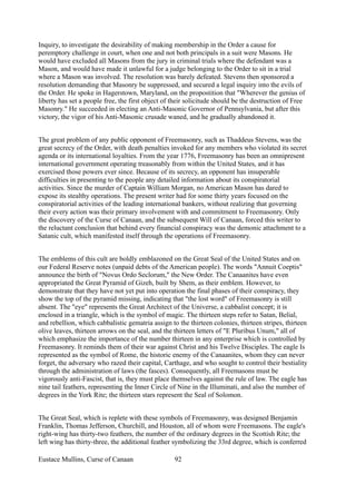 Inquiry, to investigate the desirability of making membership in the Order a cause for
peremptory challenge in court, when one and not both principals in a suit were Masons. He
would have excluded all Masons from the jury in criminal trials where the defendant was a
Mason, and would have made it unlawful for a judge belonging to the Order to sit in a trial
where a Mason was involved. The resolution was barely defeated. Stevens then sponsored a
resolution demanding that Masonry be suppressed, and secured a legal inquiry into the evils of
the Order. He spoke in Hagerstown, Maryland, on the propostition that "Wherever the genius of
liberty has set a people free, the first object of their solicitude should be the destruction of Free
Masonry." He succeeded in electing an Anti-Masonic Governor of Pennsylvania, but after this
victory, the vigor of his Anti-Masonic crusade waned, and he gradually abandoned it.
The great problem of any public opponent of Freemasonry, such as Thaddeus Stevens, was the
great secrecy of the Order, with death penalties invoked for any members who violated its secret
agenda or its international loyalties. From the year 1776, Freemasonry has been an omnipresent
international government operating treasonably from within the United States, and it has
exercised those powers ever since. Because of its secrecy, an opponent has insuperable
difficulties in presenting to the people any detailed information about its conspiratorial
activities. Since the murder of Captain William Morgan, no American Mason has dared to
expose its stealthy operations. The present writer had for some thirty years focused on the
conspiratorial activities of the leading international bankers, without realizing that governing
their every action was their primary involvement with and commitment to Freemasonry. Only
the discovery of the Curse of Canaan, and the subsequent Will of Canaan, forced this writer to
the reluctant conclusion that behind every financial conspiracy was the demonic attachment to a
Satanic cult, which manifested itself through the operations of Freemasonry.
The emblems of this cult are boldly emblazoned on the Great Seal of the United States and on
our Federal Reserve notes (unpaid debts of the American people). The words "Annuit Coeptis"
announce the birth of "Novus Ordo Seclorum," the New Order. The Canaanites have even
appropriated the Great Pyramid of Gizeh, built by Shem, as their emblem. However, to
demonstrate that they have not yet put into operation the final phases of their conspiracy, they
show the top of the pyramid missing, indicating that "the lost word" of Freemasonry is still
absent. The "eye" represents the Great Architect of the Universe, a cabbalist concept; it is
enclosed in a triangle, which is the symbol of magic. The thirteen steps refer to Satan, Belial,
and rebellion, which cabbalistic gematria assign to the thirteen colonies, thirteen stripes, thirteen
olive leaves, thirteen arrows on the seal, and the thirteen letters of "E Pluribus Unum," all of
which emphasize the importance of the number thirteen in any enterprise which is controlled by
Freemasonry. It reminds them of their war against Christ and his Twelve Disciples. The eagle Is
represented as the symbol of Rome, the historic enemy of the Canaanites, whom they can never
forget, the adversary who razed their capital, Carthage, and who sought to control their bestiality
through the administration of laws (the fasces). Consequently, all Freemasons must be
vigorously anti-Fascist, that is, they must place themselves against the rule of law. The eagle has
nine tail feathers, representing the Inner Circle of Nine in the Illuminati, and also the number of
degrees in the York Rite; the thirteen stars represent the Seal of Solomon.
The Great Seal, which is replete with these symbols of Freemasonry, was designed Benjamin
Franklin, Thomas Jefferson, Churchill, and Houston, all of whom were Freemasons. The eagle's
right-wing has thirty-two feathers, the number of the ordinary degrees in the Scottish Rite; the
left wing has thirty-three, the additional feather symbolizing the 33rd degree, which is conferred
Eustace Mullins, Curse of Canaan 92
 