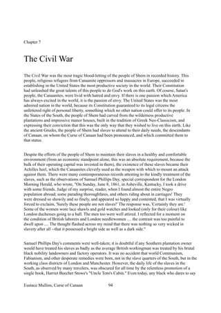 Chapter 7
The Civil War
The Civil War was the most tragic blood-letting of the people of Shem in recorded history. This
people, religious refugees from Canaanite oppressors and massacres in Europe, succeeded in
establishing in the United States the most productive society in the world. Their Constitution
had unleashed the great talents of this people to do God's work on this earth. Of course, Satan's
people, the Canaanites, were livid with hatred and envy. If there is one passion which America
has always excited in the world, it is the passion of envy. The United States was the most
admired nation in the world, because its Constitution guaranteed to its legal citizens the
unfettered right of personal liberty, something which no other nation could offer to its people. In
the States of the South, the people of Shem had carved from the wilderness productive
plantations and impressive manor houses, built in the tradition of Greek Neo-Classicism, and
expressing their conviction that this was the only way that they wished to live on this earth. Like
the ancient Greeks, the people of Shem had slaves to attend to their daily needs, the descendants
of Canaan, on whom the Curse of Canaan had been pronounced, and which committed them to
that status.
Despite the efforts of the people of Shem to maintain their slaves in a healthy and comfortable
environment (from an economic standpoint alone, this was an absolute requirement, because the
bulk of their operating capital was invested in them), the existence of these slaves became their
Achilles heel, which the Canaanites cleverly used as the weapon with which to mount an attack
against them. There were many contemporaneous records attesting to the kindly treatment of the
slaves, such as the observations of Samuel Phillips Day, special correspondent for the London
Morning Herald, who wrote, "On Sunday, June 8, 1861, in Asheville, Kentucky, I took a drive
with some friends. Judge of my surprise, reader, when I found almost the entire Negro
population abroad; some parading thoroughfares, and others riding about in carriages! They
were dressed so showily and so finely, and appeared so happy and contented, that I was virtually
forced to exclaim, 'Surely these people are not slaves!' The response was, 'Certainly they are.'
Some of the women wore lace shawls and gold watches and looked (only for their colour) like
London duchesses going to a ball. The men too were well attired. I reflected for a moment on
the condition of British laborers and London needlewomen .... the contrast was too painful to
dwell upon .... The thought flashed across my mind that there was nothing so very wicked in
slavery after all --that it possessed a bright side as well as a dark side."
Samuel Phillips Day's comments were well-taken; it is doubtful if any Southern plantation owner
would have treated his slaves as badly as the average British workingman was treated by his brutal
black nobility landowners and factory operators. It was no accident that world Communism,
Fabianism, and other desperate remedies were born, not in the slave quarters of the South, but in the
working class districts of London and Manchester. However, the daily life of the slaves in the
South, as observed by many travelers, was obscured for all time by the relentless promotion of a
single book, Harriet Beecher Stowe's "Uncle Tom's Cabin." Even today, any black who dares to say
Eustace Mullins, Curse of Canaan 94
 