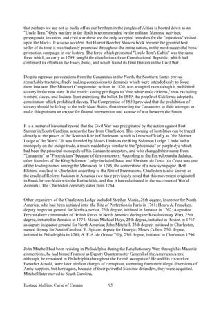 that perhaps we are not as badly off as our brethren in the jungles of Africa is hooted down as an
"Uncle Tom." Only warfare to the death is recommended by the militant Masonic activists;
propaganda, invasion, and civil war-these are the only accepted remedies for the "injustices" visited
upon the blacks. It was no accident that Harriet Beecher Stowe's book became the greatest best
seller of its time-it was tirelessly promoted throughout the entire nation, in the most successful book
promotion campaign in our history. The force which promoted "Uncle Tom's Cabin" was the same
force which, as early as 1799, sought the dissolution of our Constitutional Republic, which had
continued its efforts in the Essex Junto, and which found its final fruition in the Civil War.
Despite repeated provocations from the Canaanites in the North, the Southern States proved
remarkably tractable, freely making concessions to demands which were intended only to force
them into war. The Missouri Compromise, written in 1820, was accepted even though it prohibited
slavery in the new state. It did restrict voting privileges to "free white male citizens," thus excluding
women, slaves, and Indians from exercising the ballot. In 1849, the people of California adopted a
constitution which prohibited slavery. The Compromise of 1850 provided that the prohibition of
slavery should be left up to the individual States, thus thwarting the Canaanites in their attempts to
make this problem an excuse for federal intervention and a cause of war between the States.
It is a matter of historical record that the Civil War was precipitated by the action against Fort
Sumter in South Carolina, across the bay from Charleston. This opening of hostilities can be traced
directly to the power of the Scottish Rite in Charleston, which is known officially as "the Mother
Lodge of the World." It was founded by Moses Lindo as the King Solomon Lodge. Lindo had a
monopoly on the indigo trade, a much-needed dye similar to the "phoenicia" or purple dye which
had been the principal monopoly of his Canaanite ancestors, and who changed their name from
"Canaanite" to "Phoenicians" because of this monopoly. According to the Encyclopaedia Judaica,
other founders of the King Solomon Lodge included Isaac and Abraham da Costa (da Costa was one
of the leading names among the Maranos). In 1793, the cornerstone of a new synagogue, Beth
Elohim, was laid in Charleston according to the Rite of Freemasons. Charleston is also known as
the cradle of Reform Judaism in America (we have previously noted that this movement originated
in Frankfort-on-Main with the Rothschilds, and that it has culminated in the successes of World
Zionism). The Charleston cemetery dates from 1764.
Other organizers of the Charleston Lodge included Stephen Morin, 25th degree, Inspector for North
America, who had been initiated into! the Rite of Perfection in Paris in 1761; Henry A. Francken,
deputy inspector general for North America, 25th degree, initiated in Jamaica in 1762; Augustine
Prevost (later commander of British forces in North America during the Revolutionary War), 25th
degree, initiated in Jamaica in 1774; Moses Michael Hays, 25th degree, initiated in Boston in 1767
as deputy inspector general for North America; John Mitchell, 25th degree, initiated in Charleston,
named deputy for South Carolina; B. Spitzer, deputy for Georgia; Moses Cohen, 25th degree,
initiated in Philadelphia in 1781; A. F. A. de Grasse Tilly, 25th degree, initiated in Charleston 1796.
John Mitchell had been residing in Philadelphia during the Revolutionary War; through his Masonic
connections, he had himself named as Deputy Quartermaster General of the American Army,
although, he remained in Philadelphia throughout the British occupation! He and his co-worker,
Benedict Arnold, were later tried on charges of corruption, stemming from their illegal diversions of
Army supplies, but here again, because of their powerful Masonic defenders, they were acquitted.
Mitchell later moved to South Carolina.
Eustace Mullins, Curse of Canaan 95
 