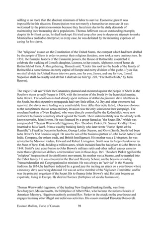willing to do more than the absolute minimum of labor to survive. Economic growth was
impossible in this situation. Emancipation was not merely a humanitarian measure; it was
welcomed by the plantation owners because they faced ruin due to the daily demands of
maintaining their increasing slave populations. Thomas Jefferson was an outstanding example;
despite his brilliant career, he died bankrupt. He tried crop after crop in desperate attempts to make
Monticello a profitable enterprise; in every case, he was defeated by the mounting expenses of
caring for his slaves.
The "religious" assault on the Constitution of the United States, the compact which had been drafted
by the people of Shem in order to protect their religious freedom, now took a more ominous turn. In
1857, the financial leaders of the Canaanite powers, the House of Rothschild, assembled to
celebrate the wedding of Lionel's daughter, Leonora, to her cousin, Alphonse, son of James de
Rothschild of Paris. At this gathering, Disraeli said, "Under this roof are the heads of the family of
Rothschild-a name famous in every capital of Europe and every division of the globe. If you like,
we shall divide the United States into two parts, one for you, James, and one for you, Lionel.
Napoleon shall do exactly and all that I shall advise him"(p. 228, "The Rothschilds," by John
Reeves).
The tragic Civil War which the Canaanites planned and executed against the people of Shem in the
Southern states actually began in 1859, with the invasion of the South by the homicidal maniac,
John Brown. The abolitionists had already spent millions of dollars to promote slave rebellions in
the South, but this expensive propaganda had very little effect. As Day and other observers had
reported, the slaves were leading very comfortable lives. After this tactic failed, it became obvious
to the conspirators that an actual military invasion was the only solution to their campaign. The
merchant bankers of New England, who were directly controlled by the Rothschilds, were now
instructed to finance a military attack against the South. Their instrumentality was the already well-
known terrorist, John Brown. He was financed by a group famed as "the Secret Six," which was
composed of "Thomas Wentworth Higginson, Rev. Theodore Parker, Dr. Samuel Gridley Howe
(married to Julia Ward, from a wealthy banking family who later wrote "Battle Hymn of the
Republic"), Franklin Benjamin Sanborn, George Luther Stearns, and Gerrit Smith. Smith had been
John Brown's first financial angel. He was the son of the business partner of John Jacob Astor (East
India. Company, the opium trade, and British Intelligence). His mother was a Livingston; he was
related to the Masonic leaders, Edward and Robert Livingston. Smith was the largest landowner in
the State of New York, holding a million acres, which included land he had given to John Brown in
1848. Smith's total contribution to John Brown's military raids and other radical causes came to
more than eight million dollars, a tremendous' sum in those days. Rev. Theodore Parker typified the
"religious" inspiration of the abolitionist movement; his mother was a Stearns, and he married into
the Cabot family. He was educated at the Harvard Divinity School, and he became a leading
Transcendentalist and Congregationalist minister. He was always an "activist" in the Masonic
tradition. In 1854, he had been indicted by a grand jury for inciting an attack on a courthouse where
a runaway slave was being detained. He was an active member of the Vigilance Committee, and he
was the principal organizer of the Secret Six to finance John Brown's raid. He later became an
expatriate, living in Europe. He died in Florence (birthplace of secular humanism).
Thomas Wentworth Higginson, of the leading New England banking family, was from
Newburyport, Massachusetts, the birthplace of Albert Pike, who became the national leader of
American Masonry. Higginson actively assisted Rev. Parker in the attack on the courthouse and
engaged in many other illegal and nefarious activities. His cousin married Theodore Roosevelt.
Eustace Mullins, Curse of Canaan 98
 