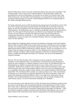 Samuel Gridley Howe and his wife, Julia, founded and edited a fiery anti-slavery newspaper, "The
Commonwealth." Like so many of the Canaanite agitators in the United States, Gridley was
descended from Calvinist revolutionaries; his ancestor was an officer in Cromwell's army, John
Ward of Gloucester, who later fled to the United States to avoid punishment for the atrocities he
committed under the banner of Cromwell. Franklin Benjamin Sanborn was a leading disciple of
Rev. Parker and Ralph Waldo Emerson.
The Senate ordered his arrest in 1860. He had been the principal agent for John Brown in New York
since 1857. George Luther Stearns married into the Train family. He was the leader of the Free
Soilers, the anti-slavery agitators in the state of Kansas; their depredations gave rise to the term
"Bloody Kansas." He donated large sums to John Brown and bought a farm for the terrorist and his
family. The chief agent for Stearns in Kansas was Martin Conway. Originally from Baltimore,
Conway was sent to Kansas to lead the Free State forces there; he later became the first
Congressman from Kansas. On October 11, 1873, he fired three shots at Senator Pomeroy,
wounding him. Conway was taken to St. Elizabeth's Hospital, where he was judged hopelessly
insane. He later died there.
Other leading New Englanders deeply involved in the planning of uprisings in the South included
Samuel Cabot; he paid for $4000 worth of rifles which were sent to John Brown's forces in Kansas.
The guns were used to massacre entire families during John Brown's orgy of terrorism. The Cabot
Bank later provided $57,000 for John Brown's military expenses. There is no record that it was ever
repaid, or that any attempt was made to collect it. It was a donation to the cause of terrorism, a
familiar technique of bankers. Other financial supporters of John Brown included John Murray
Forbes, a wealthy railroad builder (his mother was a Perkins), who served on the Republican
National Committee.
Between 1827 and 1843, the plans of the conspirators received a temporary setback with the
emergence of the AntiMasonic Party as a national force. This political movement threatened to
expose the entire conspiracy as a Masonic operation. From its outset, the Anti-Masonic Party was
handicapped by its inability to penetrate the shroud of secrecy which veiled every act of the
conspirators. Without direct evidence of this conspiracy which could be presented in court or laid
before the people, they soon lost their popular support. In fact, they were soon infiltrated by the
very conspirators whom they sought to expose, and they were rendered impotent! Albert Pike later
boasted that "The Anti-Masonic Party actually was of great assistance to us." After its dissolution,
Freemasonry never again faced any organized opposition in the entire United States. Those who
mention this subject are quickly discredited as "poor overwrought fools" and paranoid "Know-
Nothings" who see Masons behind every tree. In most cases, they are quickly consigned to the
nearest lunatic asylum, a la Soviet Communism's handling of its "dissidents. "
For some years prior to the outbreak of the Civil War, the Young American Masonic conspiracy had
been active in the Southern states, laying the groundwork for the approaching Civil War. A native
New Yorker, John A. Quitman, moved to Mississippi and married into a wealthy Southern family.
He was given the warrant to form a Scottish Rite organization in Mississippi. On February 1, 1848,
the Freemason magazine of Boston carried the notice that Brother John Quitman, who was now a
Major General in the United States Army, had been inaugurated as Sovereign Grand Inspector
Eustace Mullins, Curse of Canaan 99
 