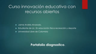 Curso innovación educativa con 
recursos abiertos 
 Jaime Andrés Alvarado. 
 Estudiante de Lic. En educación física recreación y deporte 
 Universidad Libre de Colombia 
Portafolio diagnostico. 
 