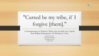 "Cursed be my tribe, if I
forgive [them]."
An Interpretation of Shylock’s “Doth a Jew not hath eyes” speech
from William Shakespeare’s The Merchant of Venice.
Rhiannon Poolaw
Advanced Composition
Dr. William Carney
29 April 2014
 