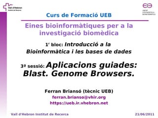 Curs de Formació UEB

        Eines bioinformàtiques per a la
            investigació biomèdica
                   1r bloc: Introducció a la
        Bioinformàtica i les bases de dades

           Aplicacions guiades:
     3ª sessió:
      Blast. Genome Browsers.

                   Ferran Briansó (tècnic UEB)
                       ferran.brianso@vhir.org
                      https://ueb.ir.vhebron.net

Vall d'Hebron Institut de Recerca                  21/06/2011
 