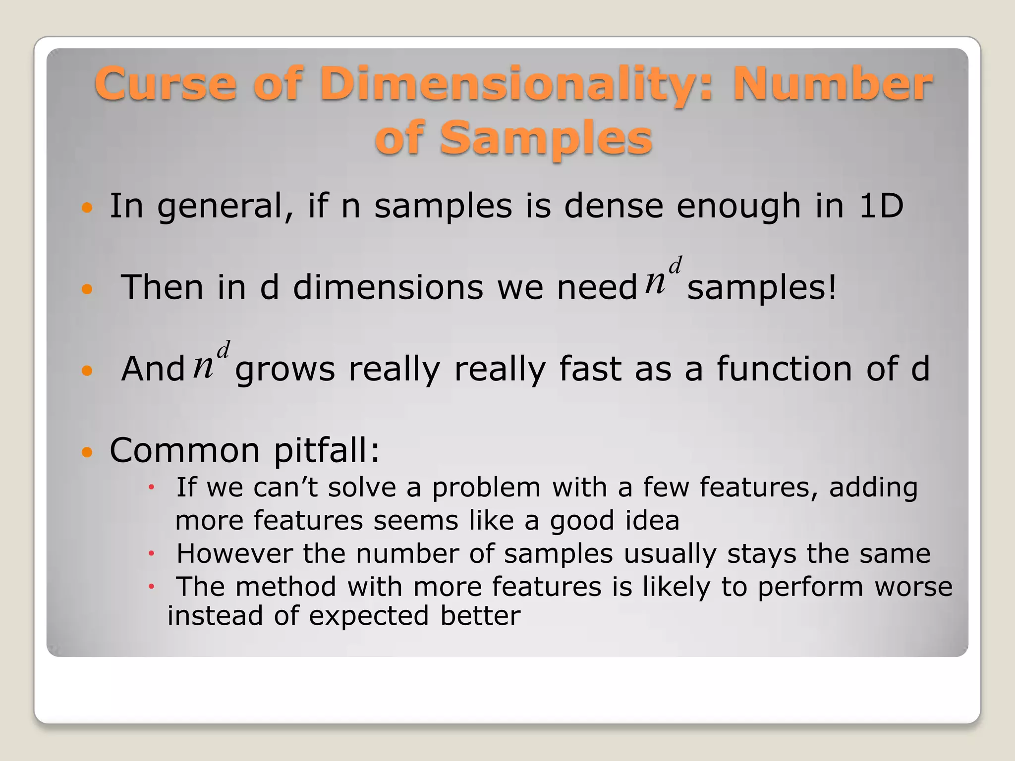 Curse of Dimensionality: Number
           of Samples
   In general, if n samples is dense enough in 1D

   Then in d dimensions we need n d samples!
   And n d grows really really fast as a function of d
   Common pitfall:
       If we can’t solve a problem with a few features, adding
         more features seems like a good idea
       However the number of samples usually stays the same
       The method with more features is likely to perform worse
        instead of expected better
 