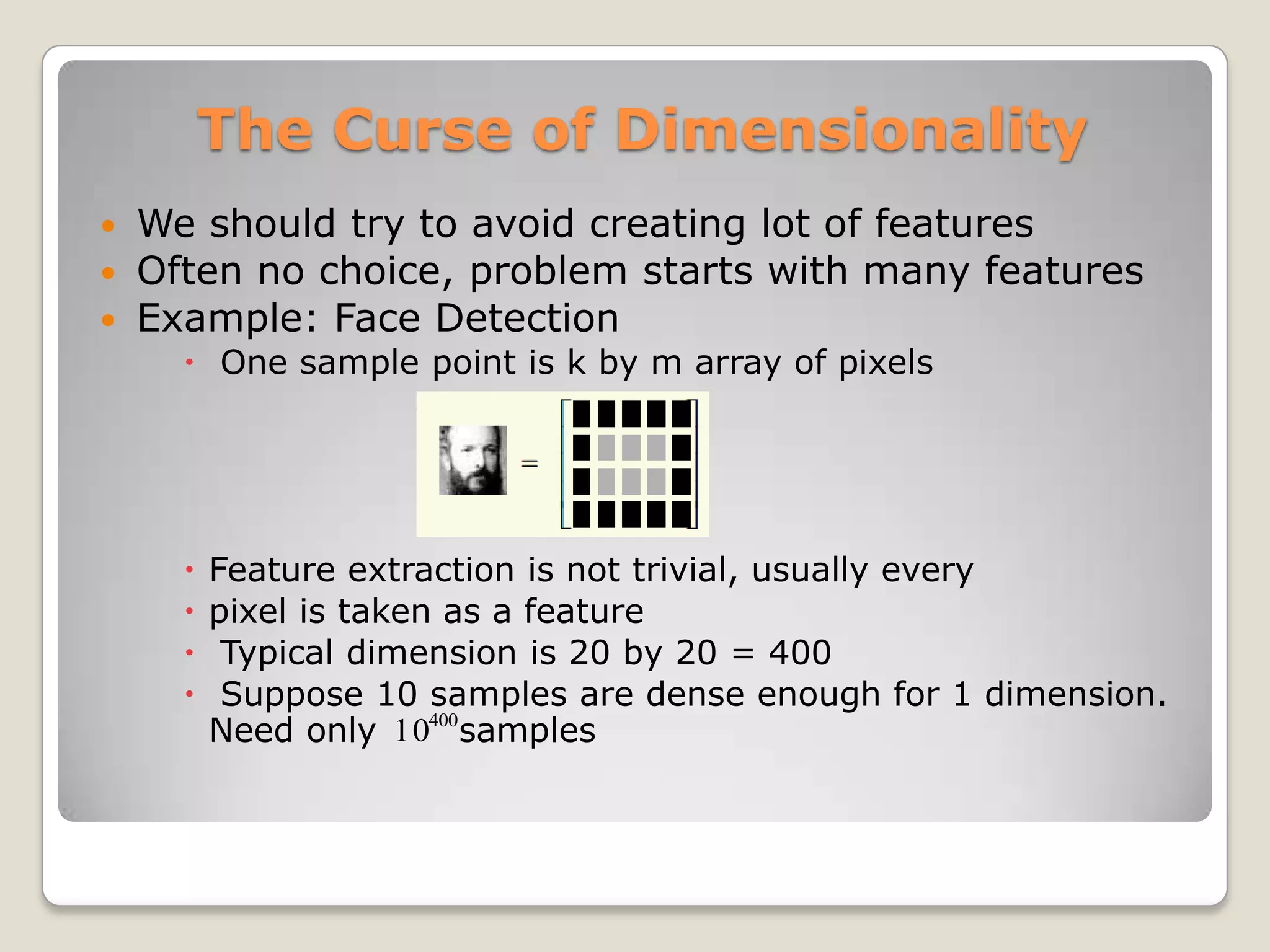 The Curse of Dimensionality
 We should try to avoid creating lot of features
 Often no choice, problem starts with many features
 Example: Face Detection
     One sample point is k by m array of pixels




       Feature extraction is not trivial, usually every
       pixel is taken as a feature
        Typical dimension is 20 by 20 = 400
        Suppose 10 samples are dense enough for 1 dimension.
        Need only 10400samples
 
