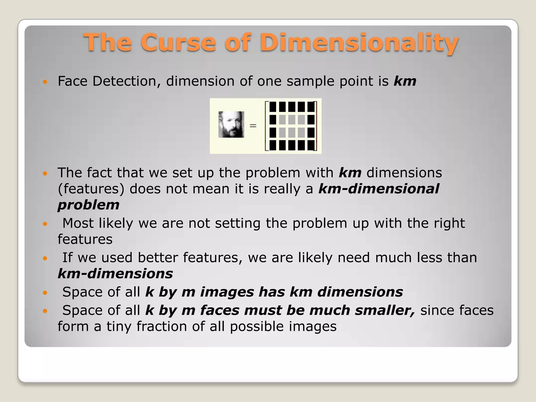 The Curse of Dimensionality
   Face Detection, dimension of one sample point is km




   The fact that we set up the problem with km dimensions
    (features) does not mean it is really a km-dimensional
    problem
    Most likely we are not setting the problem up with the right
    features
    If we used better features, we are likely need much less than
    km-dimensions
    Space of all k by m images has km dimensions
    Space of all k by m faces must be much smaller, since faces
    form a tiny fraction of all possible images
 