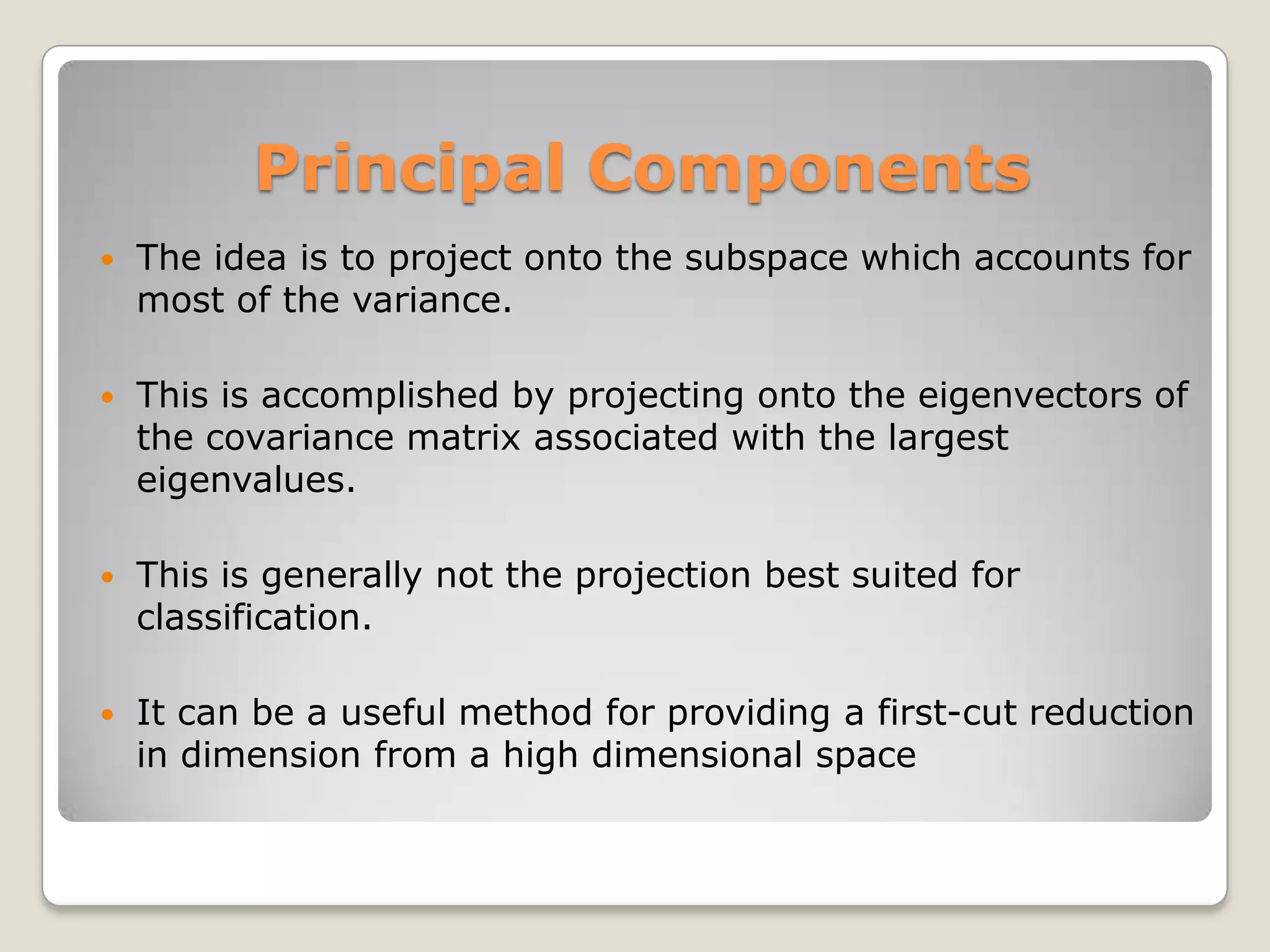 Principal Components
   The idea is to project onto the subspace which accounts for
    most of the variance.

   This is accomplished by projecting onto the eigenvectors of
    the covariance matrix associated with the largest
    eigenvalues.

   This is generally not the projection best suited for
    classification.

   It can be a useful method for providing a first-cut reduction
    in dimension from a high dimensional space
 