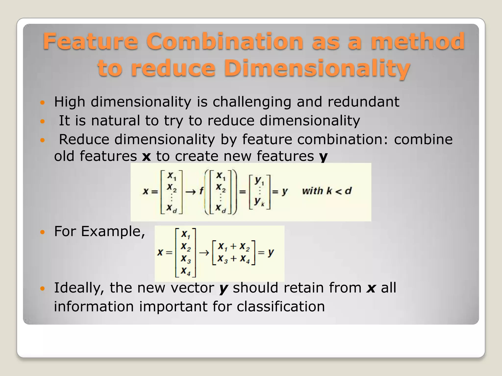 Feature Combination as a method
    to reduce Dimensionality
   High dimensionality is challenging and redundant
    It is natural to try to reduce dimensionality
    Reduce dimensionality by feature combination: combine
    old features x to create new features y




   For Example,



   Ideally, the new vector y should retain from x all
    information important for classification
 