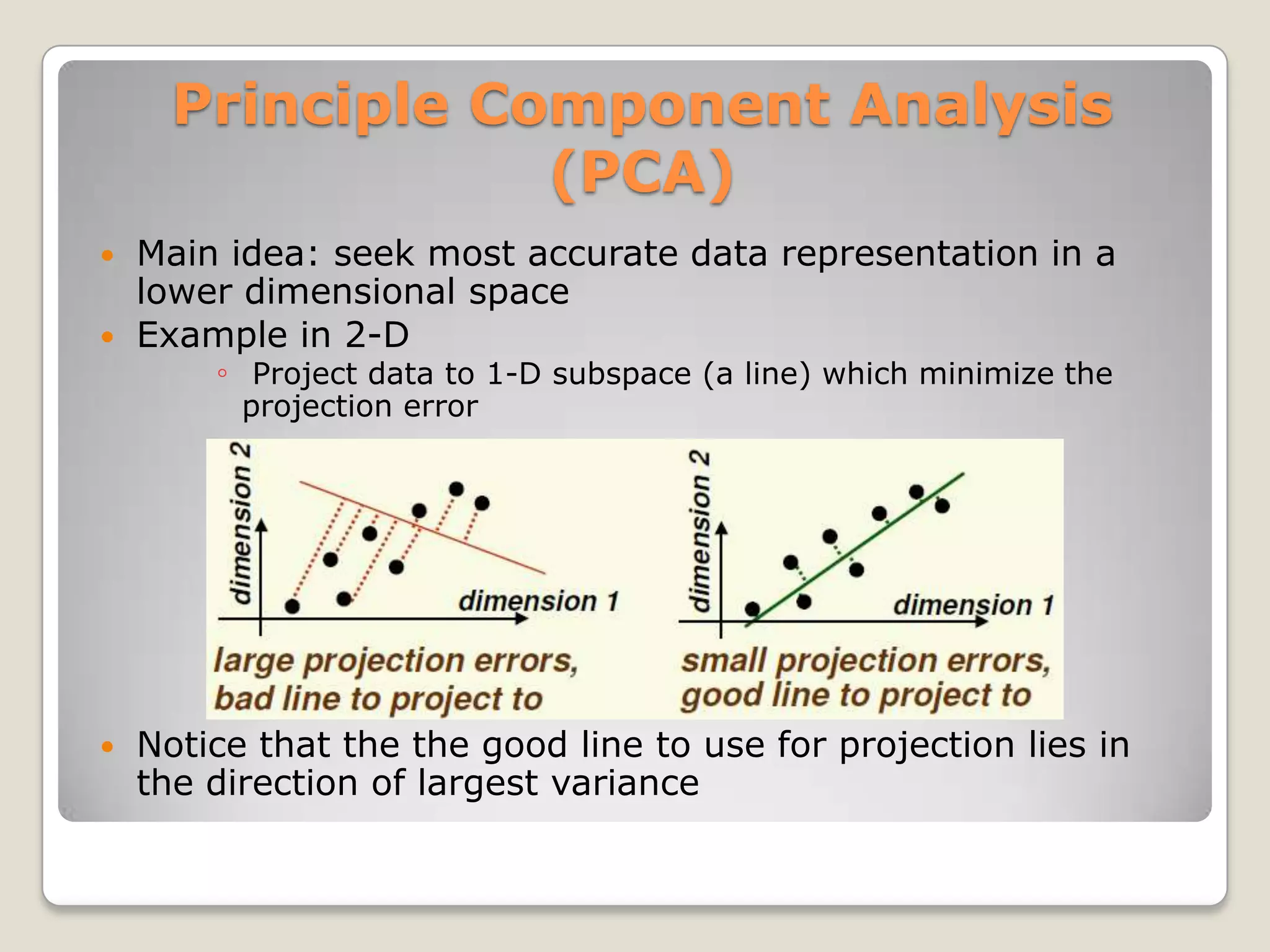 Principle Component Analysis
                  (PCA)
   Main idea: seek most accurate data representation in a
    lower dimensional space
   Example in 2-D
        ◦ Project data to 1-D subspace (a line) which minimize the
          projection error




   Notice that the the good line to use for projection lies in
    the direction of largest variance
 