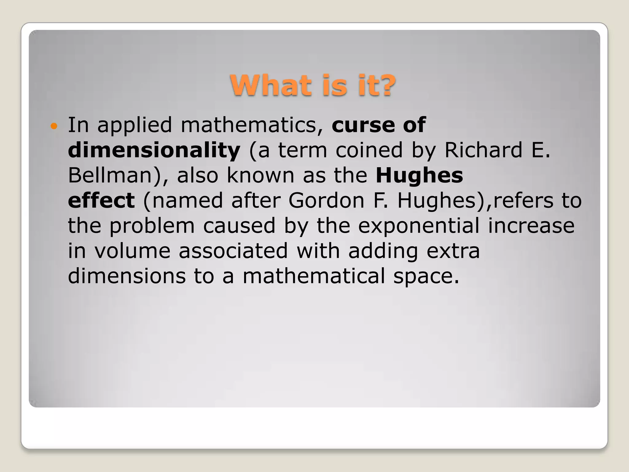 What is it?
   In applied mathematics, curse of
    dimensionality (a term coined by Richard E.
    Bellman), also known as the Hughes
    effect (named after Gordon F. Hughes),refers to
    the problem caused by the exponential increase
    in volume associated with adding extra
    dimensions to a mathematical space.
 