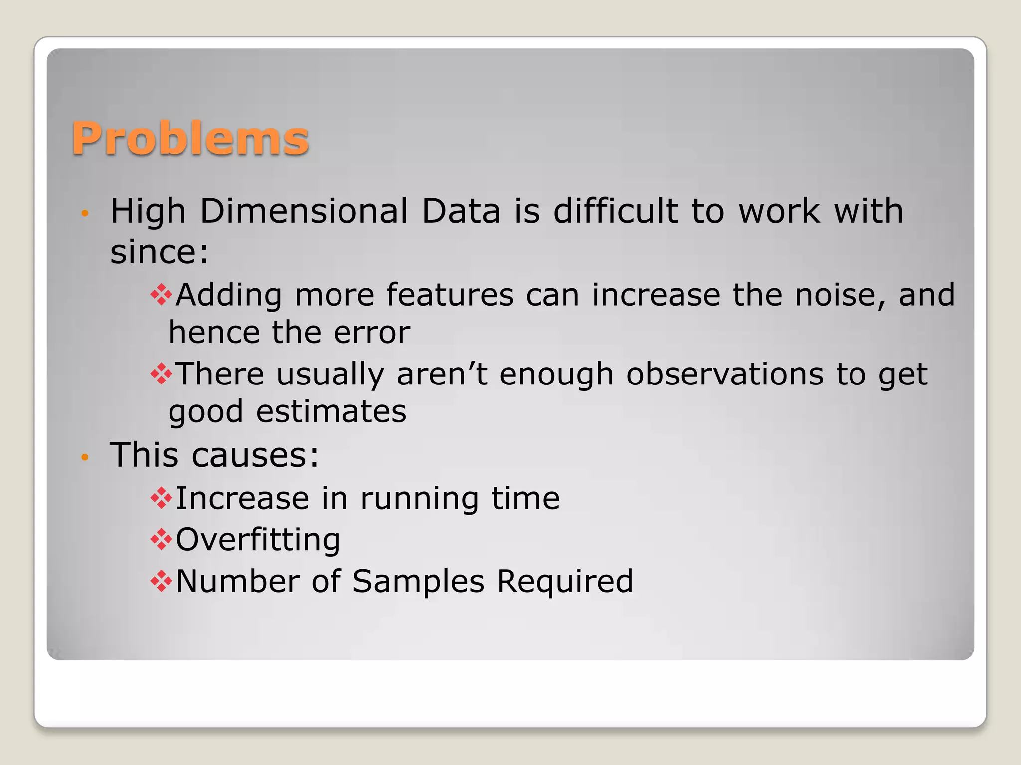 Problems
•   High Dimensional Data is difficult to work with
    since:
      Adding more features can increase the noise, and
       hence the error
      There usually aren’t enough observations to get
       good estimates
•   This causes:
      Increase in running time
      Overfitting
      Number of Samples Required
 