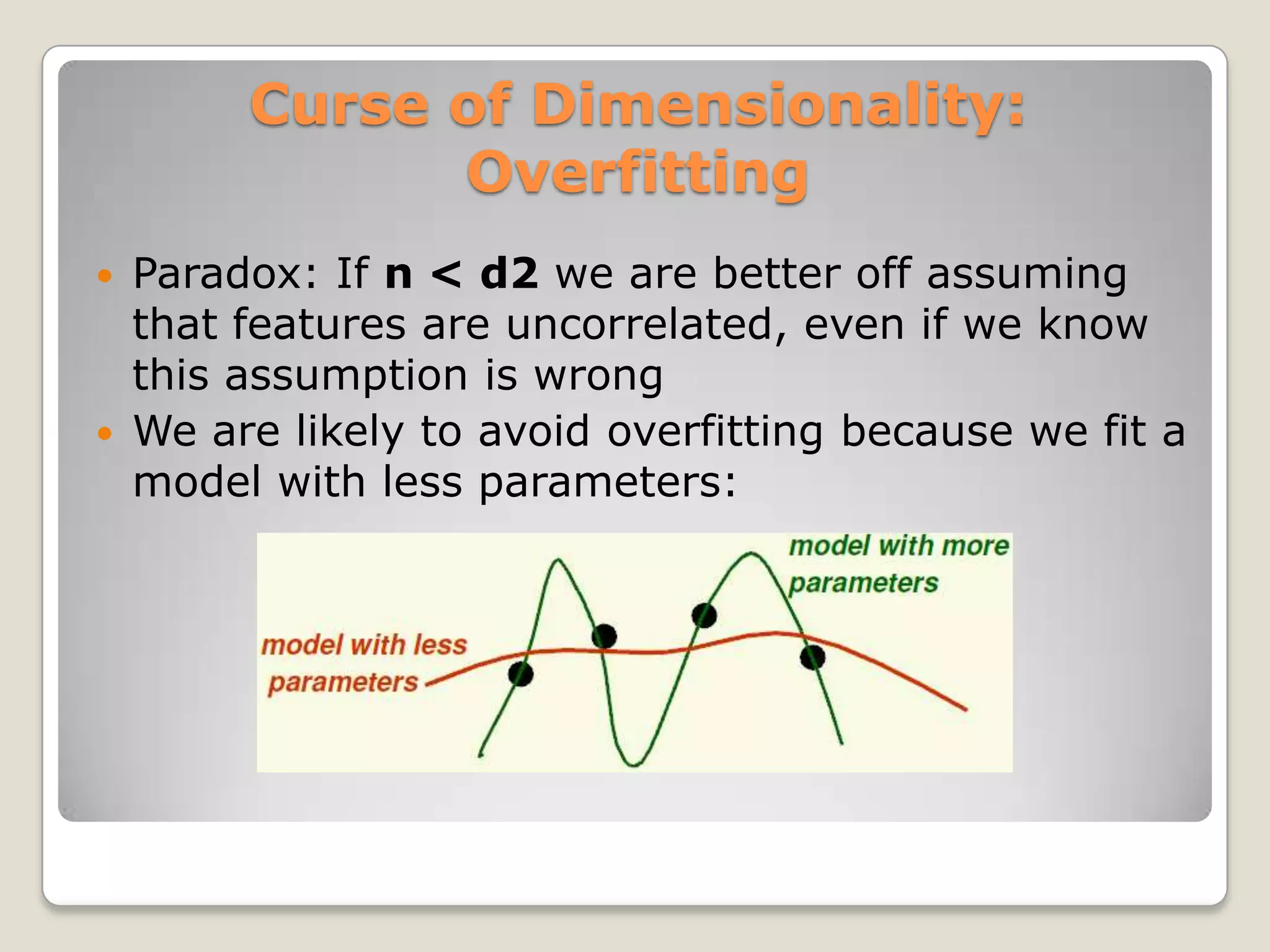 Curse of Dimensionality:
               Overfitting
   Paradox: If n < d2 we are better off assuming
    that features are uncorrelated, even if we know
    this assumption is wrong
   We are likely to avoid overfitting because we fit a
    model with less parameters:
 