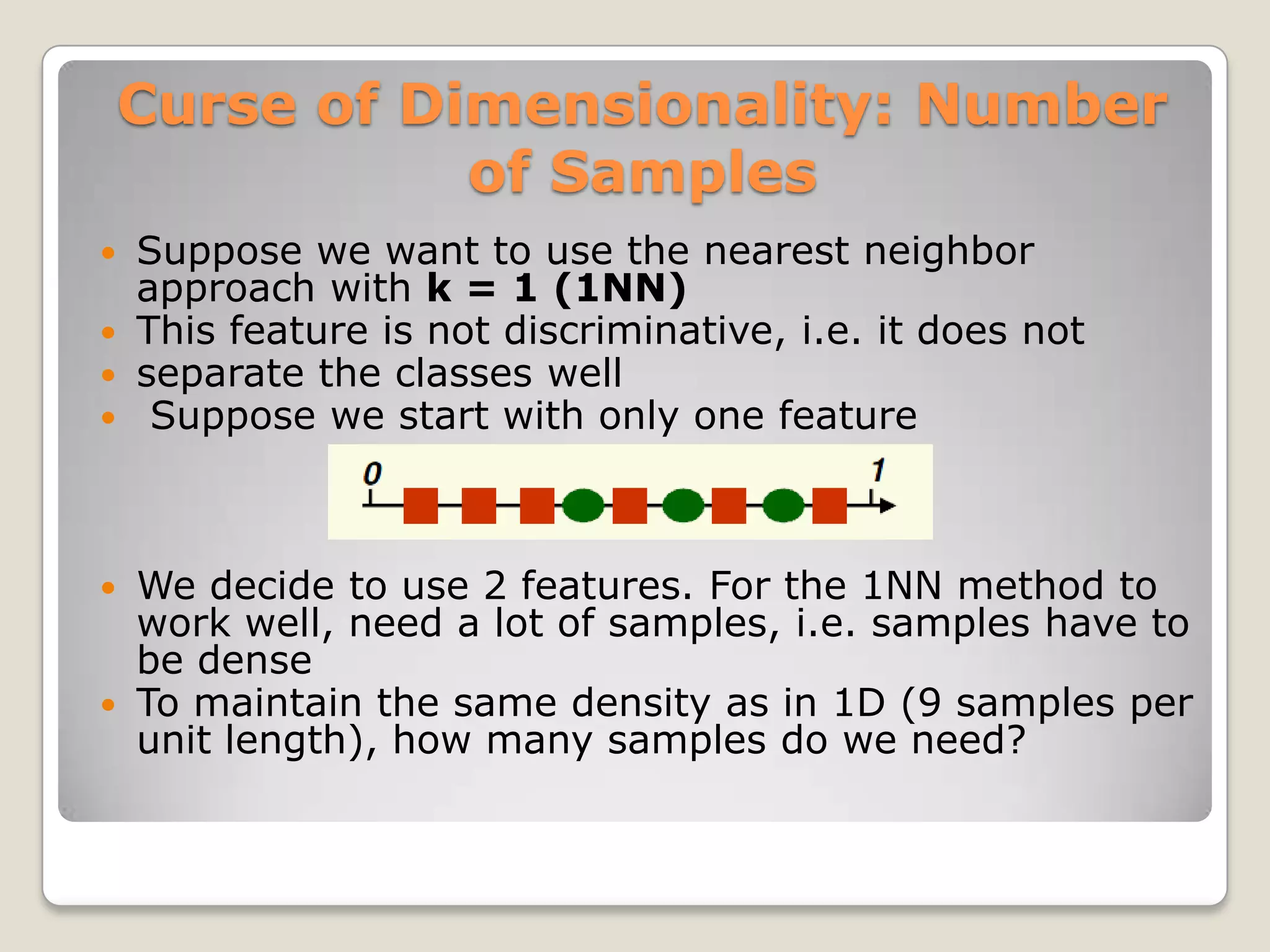 Curse of Dimensionality: Number
               of Samples
 Suppose we want to use the nearest neighbor
  approach with k = 1 (1NN)
 This feature is not discriminative, i.e. it does not
 separate the classes well
 Suppose we start with only one feature




 We decide to use 2 features. For the 1NN method to
  work well, need a lot of samples, i.e. samples have to
  be dense
 To maintain the same density as in 1D (9 samples per
  unit length), how many samples do we need?
 