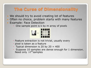 The Curse of Dimensionality
 We should try to avoid creating lot of features
 Often no choice, problem starts with many features
 Example: Face Detection
     One sample point is k by m array of pixels




       Feature extraction is not trivial, usually every
       pixel is taken as a feature
        Typical dimension is 20 by 20 = 400
        Suppose 10 samples are dense enough for 1 dimension.
        Need only 10400samples
 