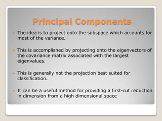 Principal Components
   The idea is to project onto the subspace which accounts for
    most of the variance.

   This is accomplished by projecting onto the eigenvectors of
    the covariance matrix associated with the largest
    eigenvalues.

   This is generally not the projection best suited for
    classification.

   It can be a useful method for providing a first-cut reduction
    in dimension from a high dimensional space
 