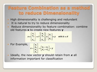 Feature Combination as a method
    to reduce Dimensionality
   High dimensionality is challenging and redundant
    It is natural to try to reduce dimensionality
    Reduce dimensionality by feature combination: combine
    old features x to create new features y




   For Example,



   Ideally, the new vector y should retain from x all
    information important for classification
 