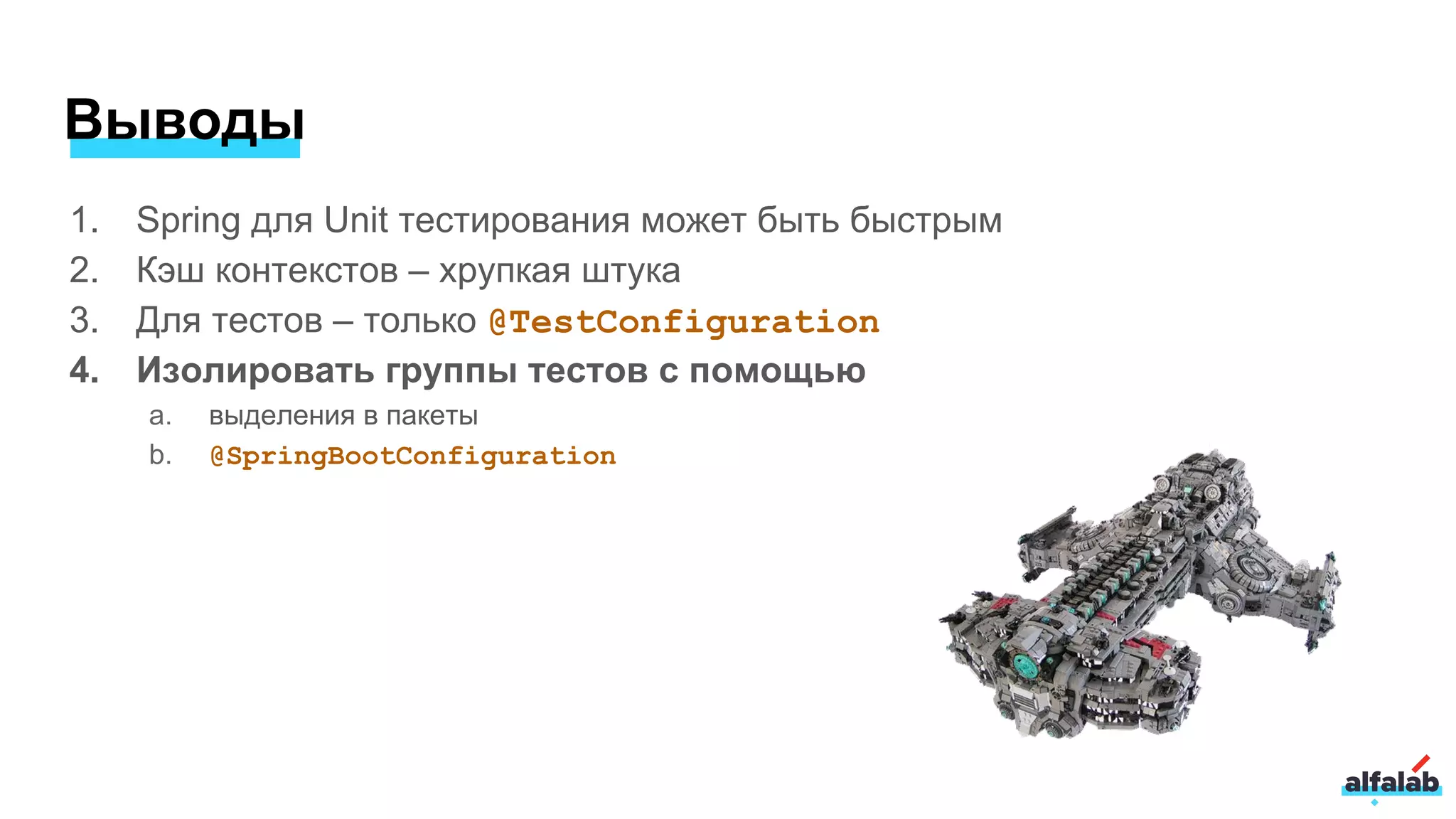 Выводы
1. Spring для Unit тестирования может быть быстрым
2. Кэш контекстов – хрупкая штука
3. Для тестов – только @TestConfiguration
4. Изолировать группы тестов с помощью
a. выделения в пакеты
b. @SpringBootConfiguration
 